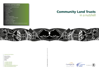 Community Land Trust website
 www.communitylandtrust.org.uk
 The latest news
 Case studies
 Document library
  • The basics
  • Policy
                                                                                                                             Community Land Trusts
  • Finance
  • Planning permission
                                                                                                                                         in a nutshell
  • Governance and legal models
  • Disposal methods
 Publications and reports
 Other sources of help
 Discussion forum http://communitylandtrusts.ning.com




                                                         the design and print group www.ils.salford.ac.uk/media (28107/09)




Community Finance Solutions

School of ESPaCH
University of Salford
Crescent House
The Crescent
Salford
M5 4WT

T: +44 (0)161 295 4454
F: +44 (0)161 295 2835
E: j.aird@salford.ac.uk
www.communityfinance.salford.ac.uk                                                                                                              An initiative of
www.communitylandtrust.org.uk
 