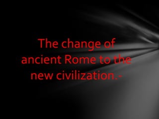 The change of
ancient Rome to the
new civilization.-
 