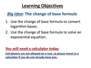 Learning Objectives
1. Use the change of base formula to convert
logarithm bases.
2. Use the change of base formula to solve an
exponential equation.
You will need a calculator today.
Cell phones are not allowed on a test, so please invest in a
calculator if you do not already have one.
 