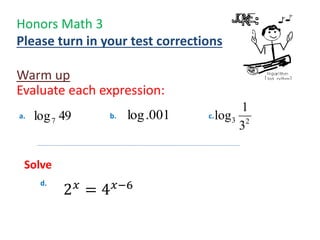 Honors Math 3
Please turn in your test corrections
Warm up
Evaluate each expression:
49log7
001.log 23
3
1
loga. b. c.
d.
Solve
2 𝑥
= 4 𝑥−6
 