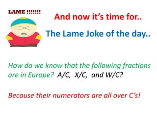 And now it’s time for..
The Lame Joke of the day..
How do we know that the following fractions
are in Europe? A/C, X/C, and W/C?
Because their numerators are all over C’s!

 