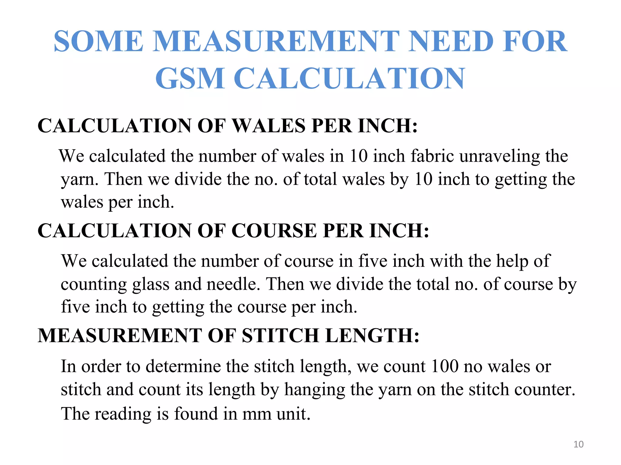 SOME MEASUREMENT NEED FOR
GSM CALCULATION
CALCULATION OF WALES PER INCH:
We calculated the number of wales in 10 inch fabric unraveling the
yarn. Then we divide the no. of total wales by 10 inch to getting the
wales per inch.
CALCULATION OF COURSE PER INCH:
We calculated the number of course in five inch with the help of
counting glass and needle. Then we divide the total no. of course by
five inch to getting the course per inch.
MEASUREMENT OF STITCH LENGTH:
In order to determine the stitch length, we count 100 no wales or
stitch and count its length by hanging the yarn on the stitch counter.
The reading is found in mm unit.
10
 