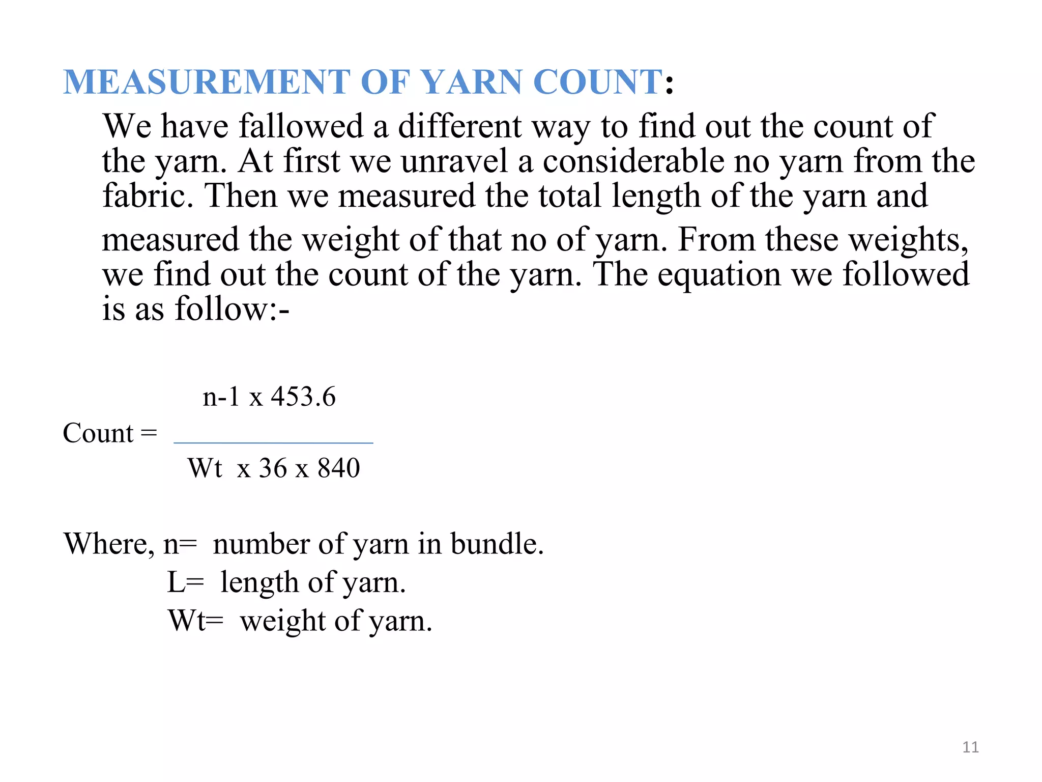 MEASUREMENT OF YARN COUNT:
We have fallowed a different way to find out the count of
the yarn. At first we unravel a considerable no yarn from the
fabric. Then we measured the total length of the yarn and
measured the weight of that no of yarn. From these weights,
we find out the count of the yarn. The equation we followed
is as follow:-
n-1 x 453.6
Count =
Wt x 36 x 840
Where, n= number of yarn in bundle.
L= length of yarn.
Wt= weight of yarn.
11
 