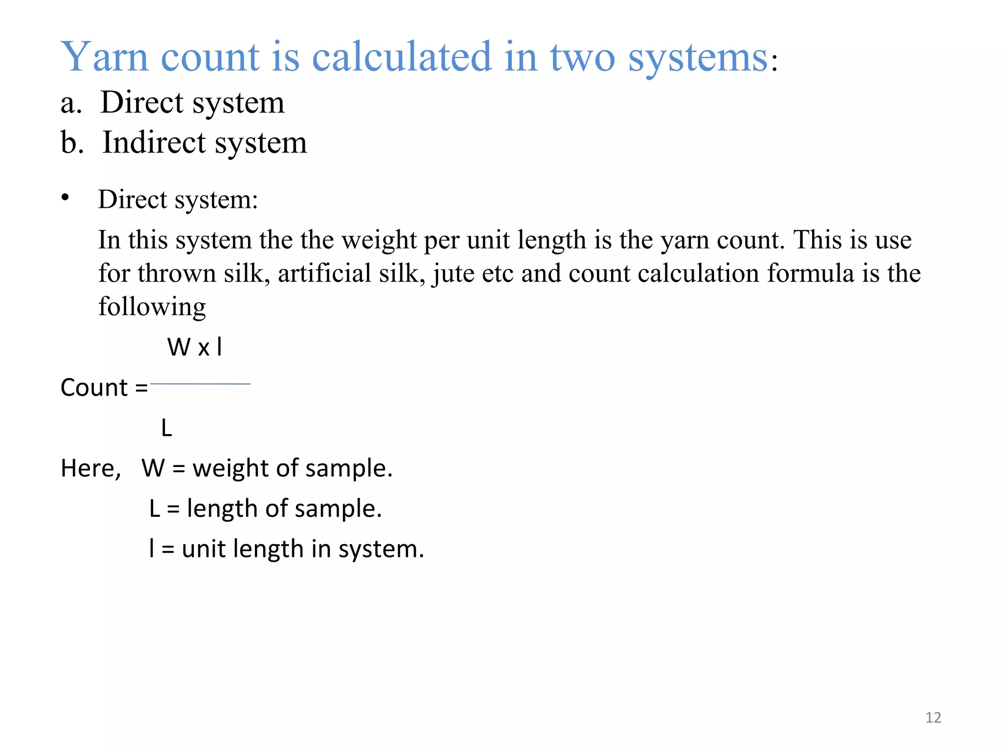 Yarn count is calculated in two systems:
a. Direct system
b. Indirect system
• Direct system:
In this system the the weight per unit length is the yarn count. This is use
for thrown silk, artificial silk, jute etc and count calculation formula is the
following
W x l
Count =
L
Here, W = weight of sample.
L = length of sample.
l = unit length in system.
12
 