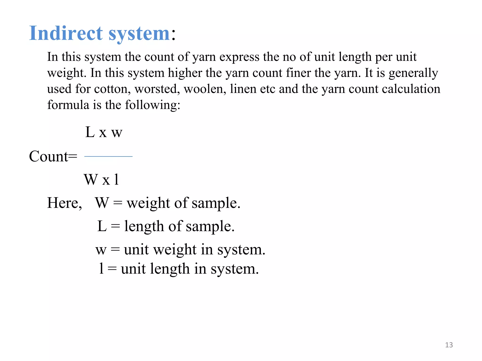 Indirect system:
In this system the count of yarn express the no of unit length per unit
weight. In this system higher the yarn count finer the yarn. It is generally
used for cotton, worsted, woolen, linen etc and the yarn count calculation
formula is the following:
L x w
Count=
W x l
Here, W = weight of sample.
L = length of sample.
w = unit weight in system.
l = unit length in system.
13
 