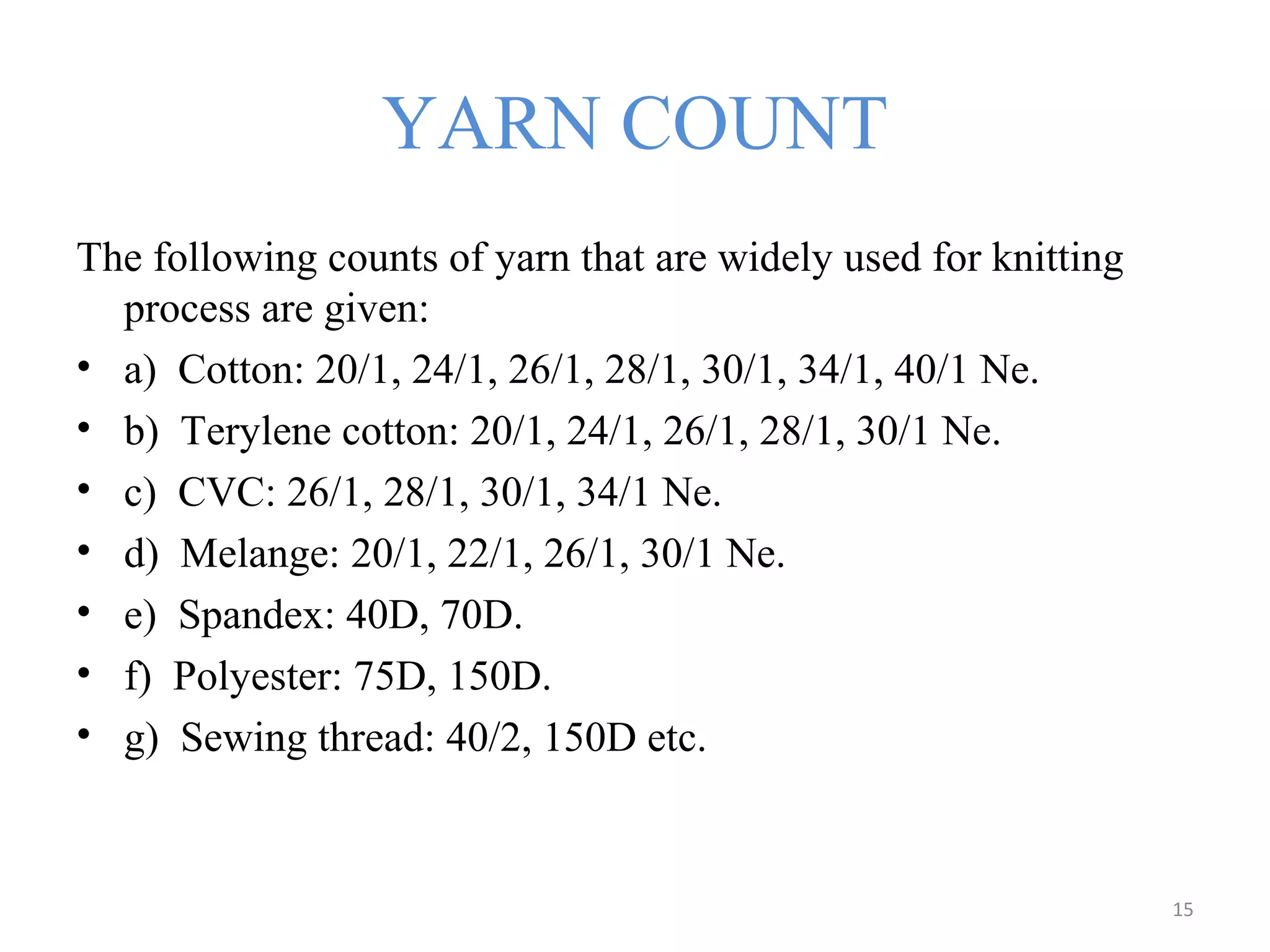 YARN COUNT
The following counts of yarn that are widely used for knitting
process are given:
• a) Cotton: 20/1, 24/1, 26/1, 28/1, 30/1, 34/1, 40/1 Ne.
• b) Terylene cotton: 20/1, 24/1, 26/1, 28/1, 30/1 Ne.
• c) CVC: 26/1, 28/1, 30/1, 34/1 Ne.
• d) Melange: 20/1, 22/1, 26/1, 30/1 Ne.
• e) Spandex: 40D, 70D.
• f) Polyester: 75D, 150D.
• g) Sewing thread: 40/2, 150D etc.
15
 