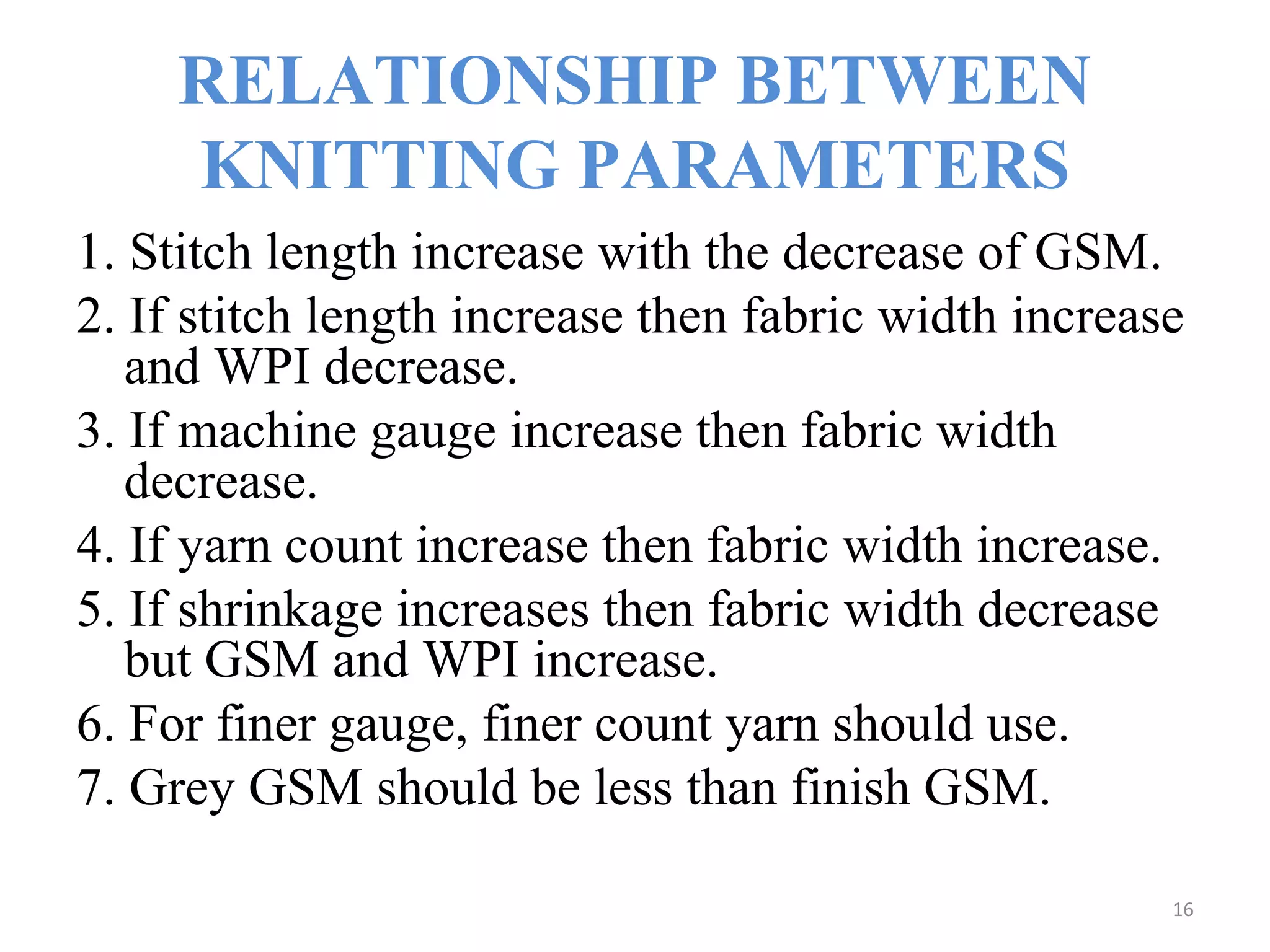 RELATIONSHIP BETWEEN
KNITTING PARAMETERS
1. Stitch length increase with the decrease of GSM.
2. If stitch length increase then fabric width increase
and WPI decrease.
3. If machine gauge increase then fabric width
decrease.
4. If yarn count increase then fabric width increase.
5. If shrinkage increases then fabric width decrease
but GSM and WPI increase.
6. For finer gauge, finer count yarn should use.
7. Grey GSM should be less than finish GSM.
16
 