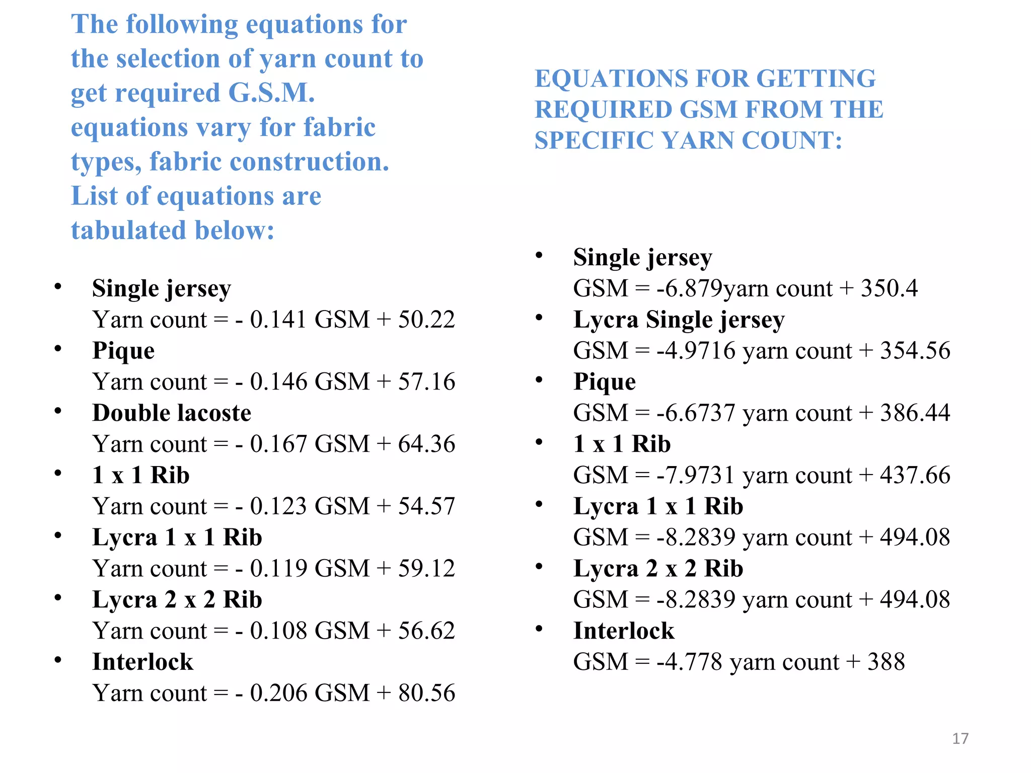 The following equations for
the selection of yarn count to
get required G.S.M.
equations vary for fabric
types, fabric construction.
List of equations are
tabulated below:
• Single jersey
Yarn count = - 0.141 GSM + 50.22
• Pique
Yarn count = - 0.146 GSM + 57.16
• Double lacoste
Yarn count = - 0.167 GSM + 64.36
• 1 x 1 Rib
Yarn count = - 0.123 GSM + 54.57
• Lycra 1 x 1 Rib
Yarn count = - 0.119 GSM + 59.12
• Lycra 2 x 2 Rib
Yarn count = - 0.108 GSM + 56.62
• Interlock
Yarn count = - 0.206 GSM + 80.56
• Single jersey
GSM = -6.879yarn count + 350.4
• Lycra Single jersey
GSM = -4.9716 yarn count + 354.56
• Pique
GSM = -6.6737 yarn count + 386.44
• 1 x 1 Rib
GSM = -7.9731 yarn count + 437.66
• Lycra 1 x 1 Rib
GSM = -8.2839 yarn count + 494.08
• Lycra 2 x 2 Rib
GSM = -8.2839 yarn count + 494.08
• Interlock
GSM = -4.778 yarn count + 388
EQUATIONS FOR GETTING
REQUIRED GSM FROM THE
SPECIFIC YARN COUNT:
17
 