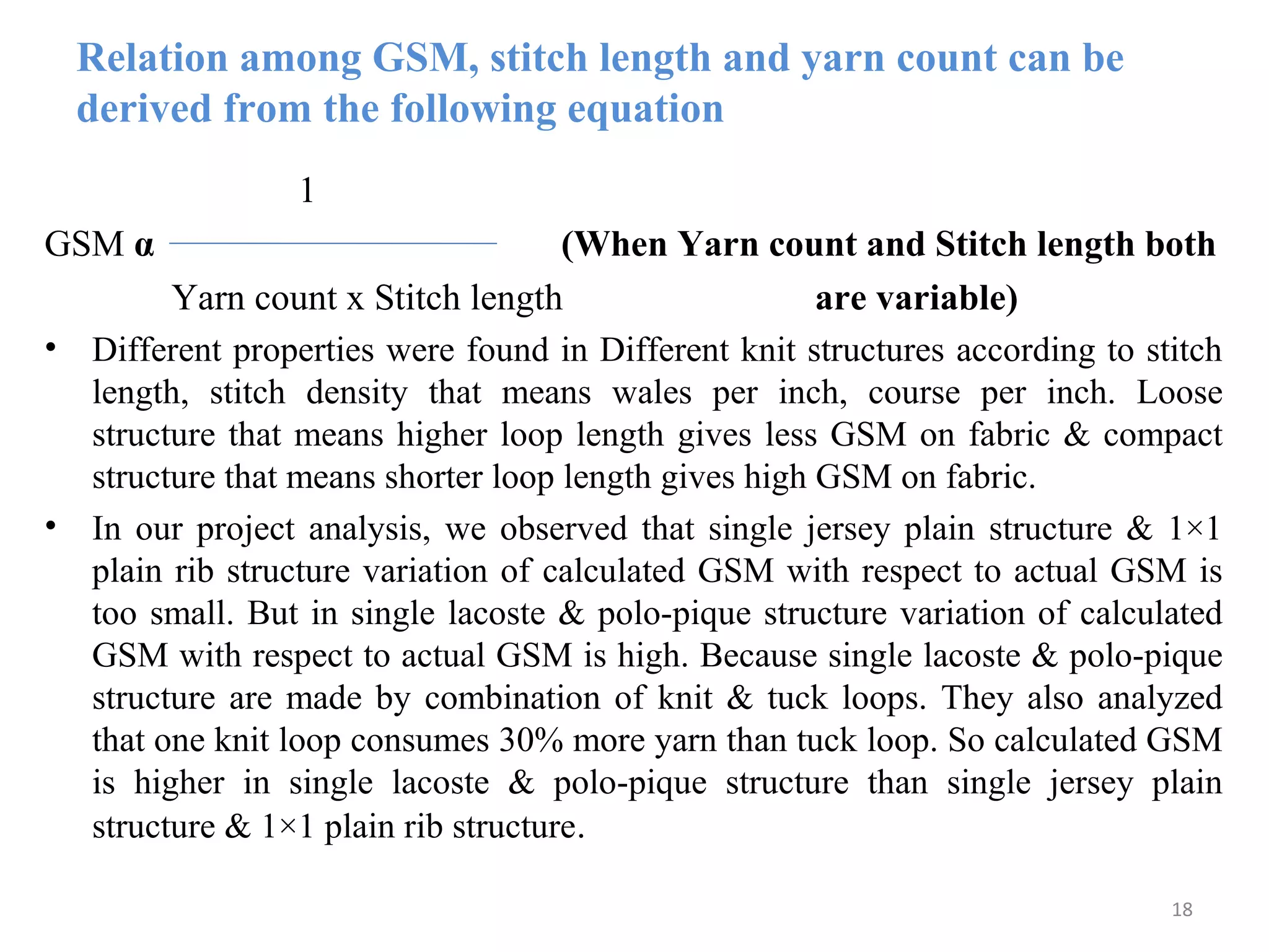 Relation among GSM, stitch length and yarn count can be
derived from the following equation
1
GSM α (When Yarn count and Stitch length both
Yarn count x Stitch length are variable)
• Different properties were found in Different knit structures according to stitch
length, stitch density that means wales per inch, course per inch. Loose
structure that means higher loop length gives less GSM on fabric & compact
structure that means shorter loop length gives high GSM on fabric.
• In our project analysis, we observed that single jersey plain structure & 1×1
plain rib structure variation of calculated GSM with respect to actual GSM is
too small. But in single lacoste & polo-pique structure variation of calculated
GSM with respect to actual GSM is high. Because single lacoste & polo-pique
structure are made by combination of knit & tuck loops. They also analyzed
that one knit loop consumes 30% more yarn than tuck loop. So calculated GSM
is higher in single lacoste & polo-pique structure than single jersey plain
structure & 1×1 plain rib structure.
18
 