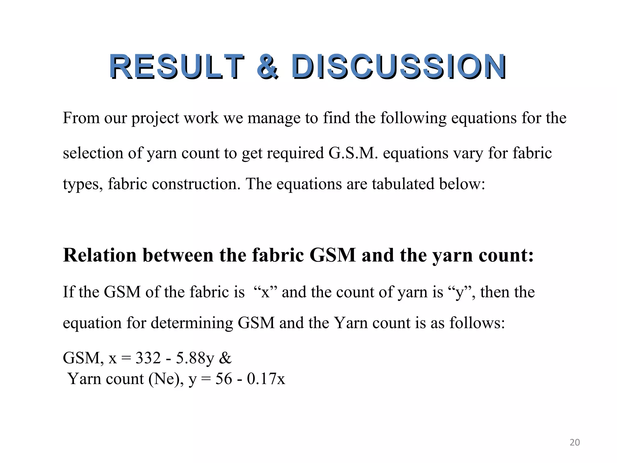 RESULT & DISCUSSIONRESULT & DISCUSSION
From our project work we manage to find the following equations for the
selection of yarn count to get required G.S.M. equations vary for fabric
types, fabric construction. The equations are tabulated below:
Relation between the fabric GSM and the yarn count:
If the GSM of the fabric is “x” and the count of yarn is “y”, then the
equation for determining GSM and the Yarn count is as follows:
GSM, x = 332 - 5.88y &
Yarn count (Ne), y = 56 - 0.17x
20
 