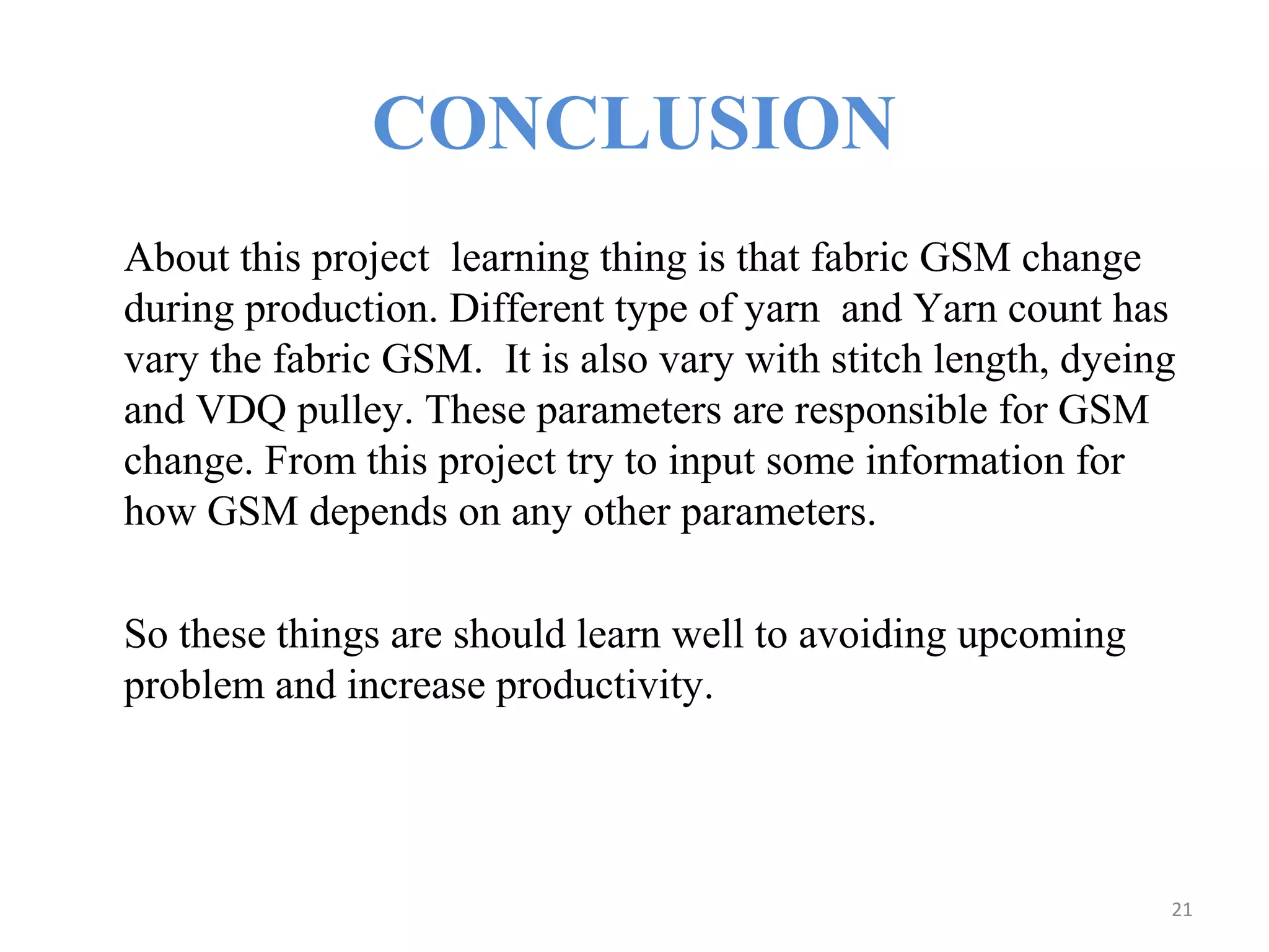 CONCLUSION
About this project learning thing is that fabric GSM change
during production. Different type of yarn and Yarn count has
vary the fabric GSM. It is also vary with stitch length, dyeing
and VDQ pulley. These parameters are responsible for GSM
change. From this project try to input some information for
how GSM depends on any other parameters.
So these things are should learn well to avoiding upcoming
problem and increase productivity.
21
 