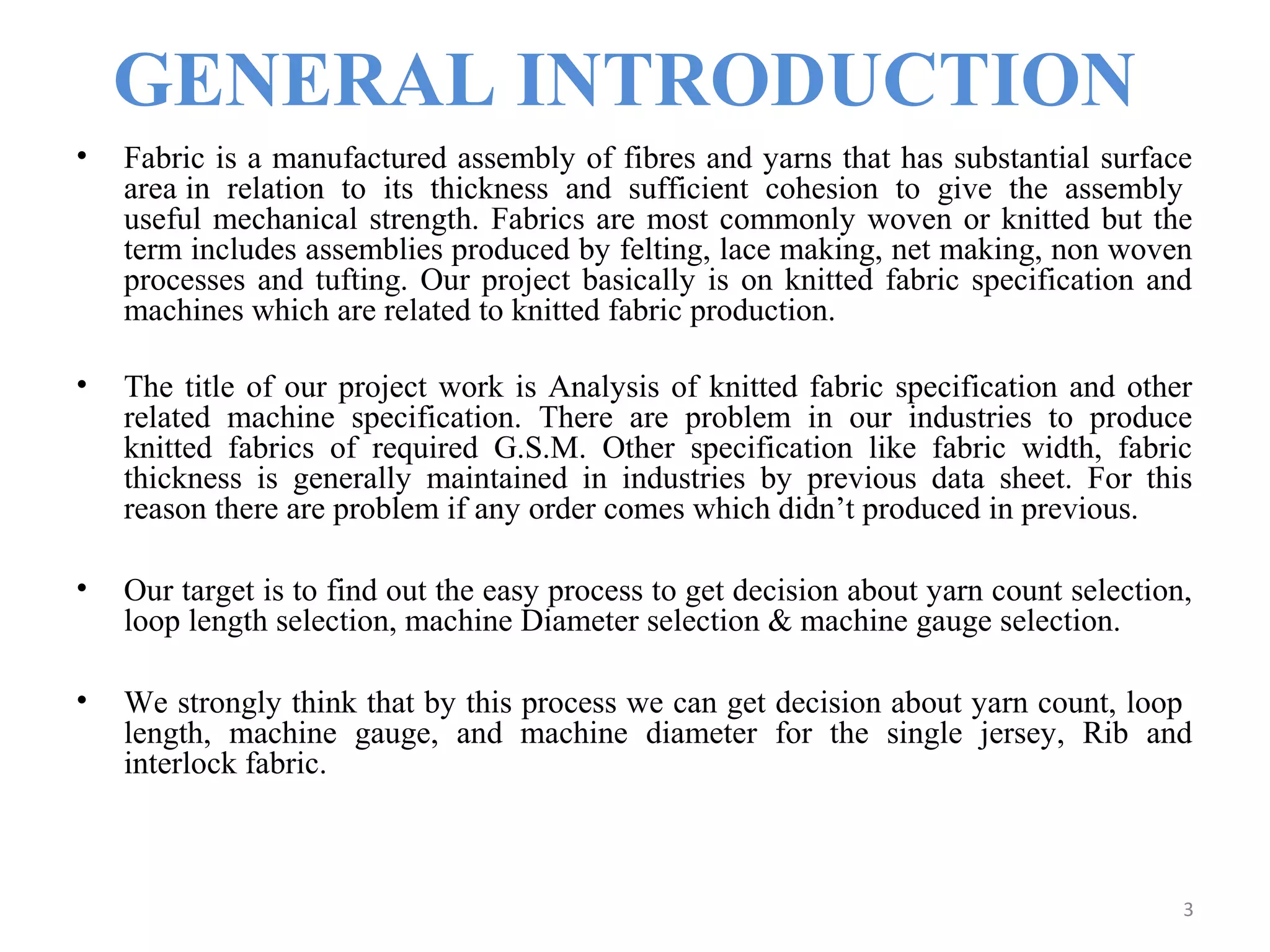 GENERAL INTRODUCTION
• Fabric is a manufactured assembly of fibres and yarns that has substantial surface
area in relation to its thickness and sufficient cohesion to give the assembly
useful mechanical strength. Fabrics are most commonly woven or knitted but the
term includes assemblies produced by felting, lace making, net making, non woven
processes and tufting. Our project basically is on knitted fabric specification and
machines which are related to knitted fabric production.
• The title of our project work is Analysis of knitted fabric specification and other
related machine specification. There are problem in our industries to produce
knitted fabrics of required G.S.M. Other specification like fabric width, fabric
thickness is generally maintained in industries by previous data sheet. For this
reason there are problem if any order comes which didn’t produced in previous.
• Our target is to find out the easy process to get decision about yarn count selection,
loop length selection, machine Diameter selection & machine gauge selection.
• We strongly think that by this process we can get decision about yarn count, loop
length, machine gauge, and machine diameter for the single jersey, Rib and
interlock fabric.
3
 
