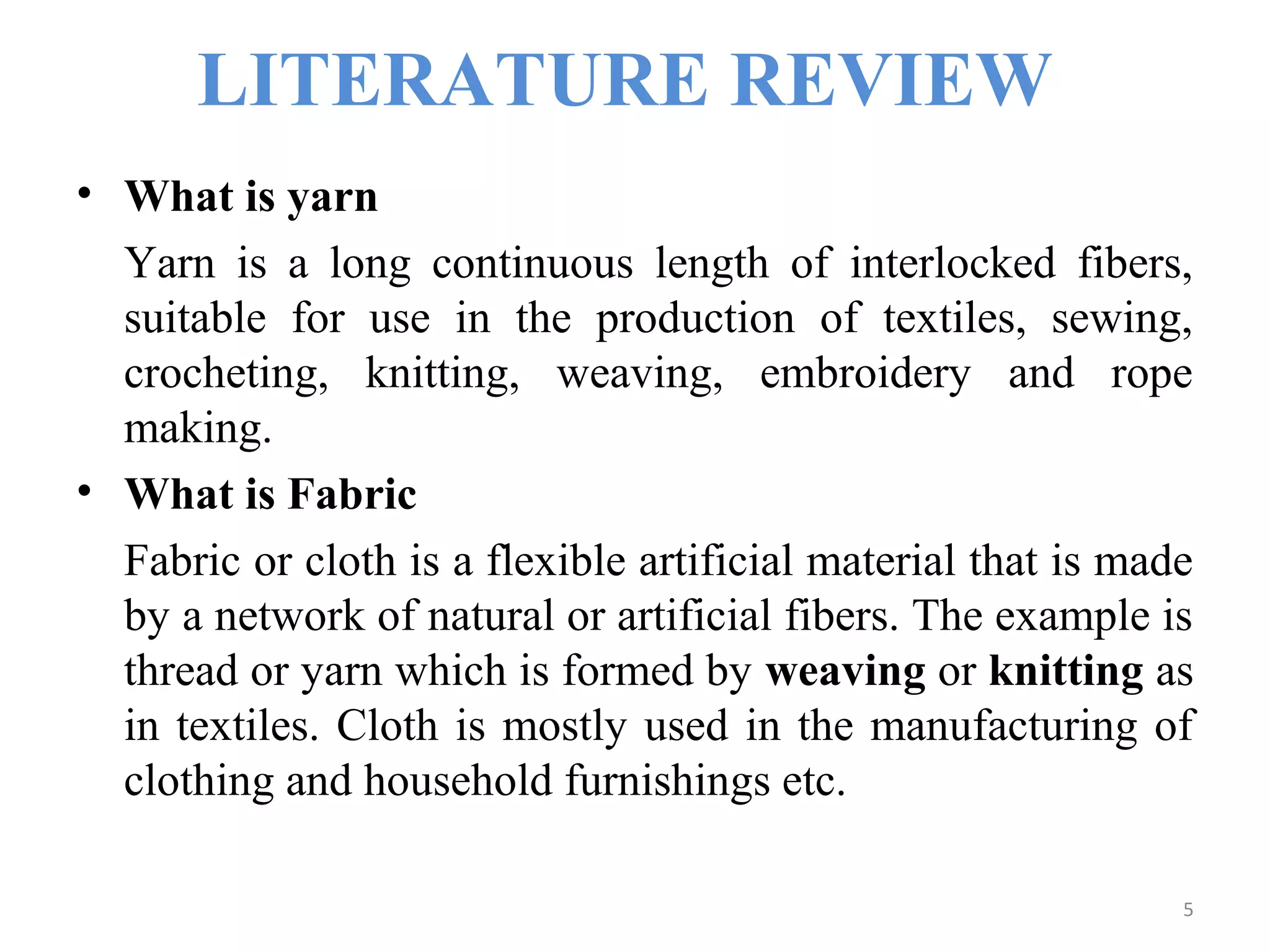 LITERATURE REVIEW
• What is yarn
Yarn is a long continuous length of interlocked fibers,
suitable for use in the production of textiles, sewing,
crocheting, knitting, weaving, embroidery and rope
making.
• What is Fabric
Fabric or cloth is a flexible artificial material that is made
by a network of natural or artificial fibers. The example is
thread or yarn which is formed by weaving or knitting as
in textiles. Cloth is mostly used in the manufacturing of
clothing and household furnishings etc.
5
 