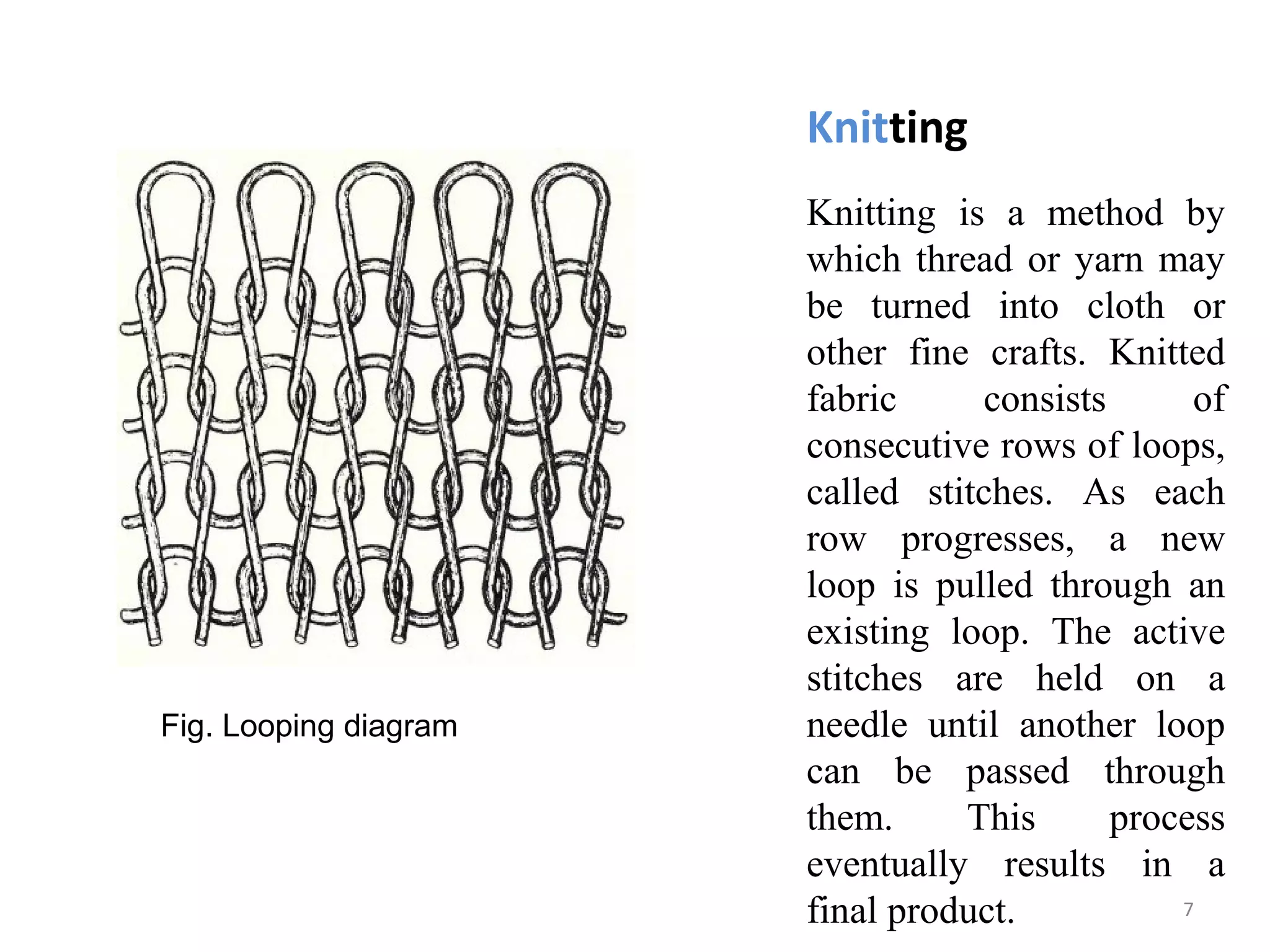 Knitting
Knitting is a method by
which thread or yarn may
be turned into cloth or
other fine crafts. Knitted
fabric consists of
consecutive rows of loops,
called stitches. As each
row progresses, a new
loop is pulled through an
existing loop. The active
stitches are held on a
needle until another loop
can be passed through
them. This process
eventually results in a
final product.
Fig. Looping diagram
7
 