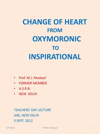 TEACHERS’ DAY LECTURE’IARI, NEW DELHI 5
SEPT. 2012
5/9/2012 Prof.M.J.Modayil 1
CHANGE OF HEART
FROM
OXYMORONIC
TO
INSPIRATIONAL
• Prof. M.J. Modayil
• FORMER MEMBER
• A.S.R.B.
• NEW DELHI
TEACHERS’ DAY LECTURE
IARI, NEW DELHI
5 SEPT. 2012
 