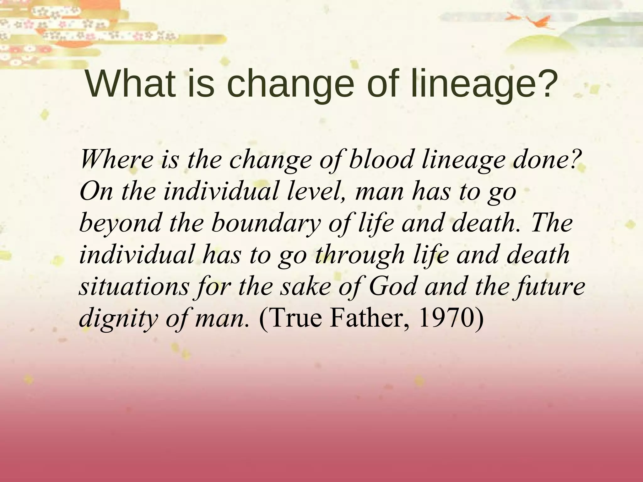 What is change of lineage? Where is the change of blood lineage done? On the individual level, man has to go beyond the boundary of life and death. The individual has to go through life and death situations for the sake of God and the future dignity of man.  (True Father, 1970)  