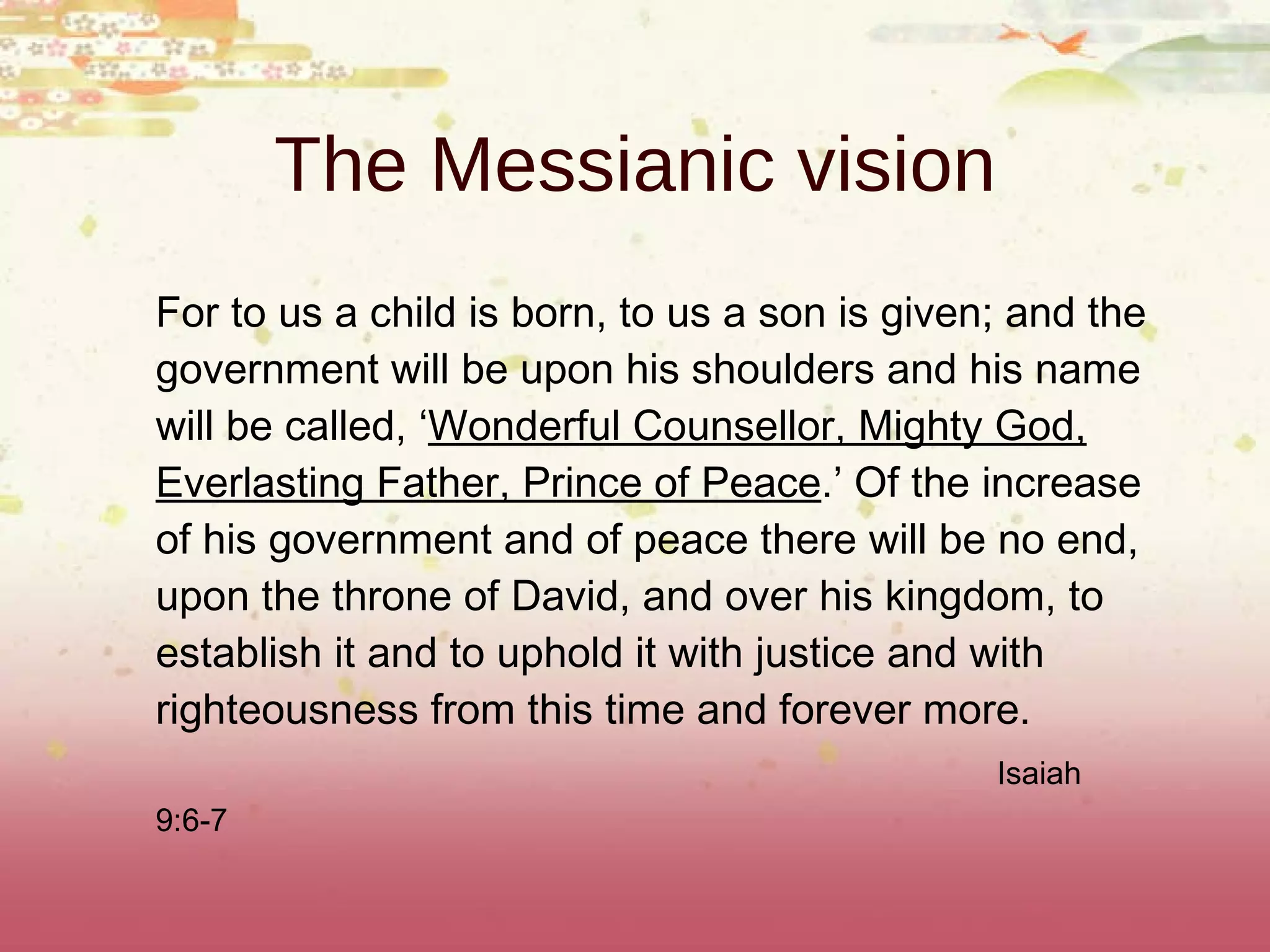 For to us a child is born, to us a son is given; and the government will be upon his shoulders and his name will be called, ‘ Wonderful Counsellor, Mighty God, Everlasting Father, Prince of Peace .’ Of the increase of his government and of peace there will be no end, upon the throne of David, and over his kingdom, to establish it and to uphold it with justice and with righteousness from this time and forever more.  Isaiah 9:6-7   The Messianic vision 