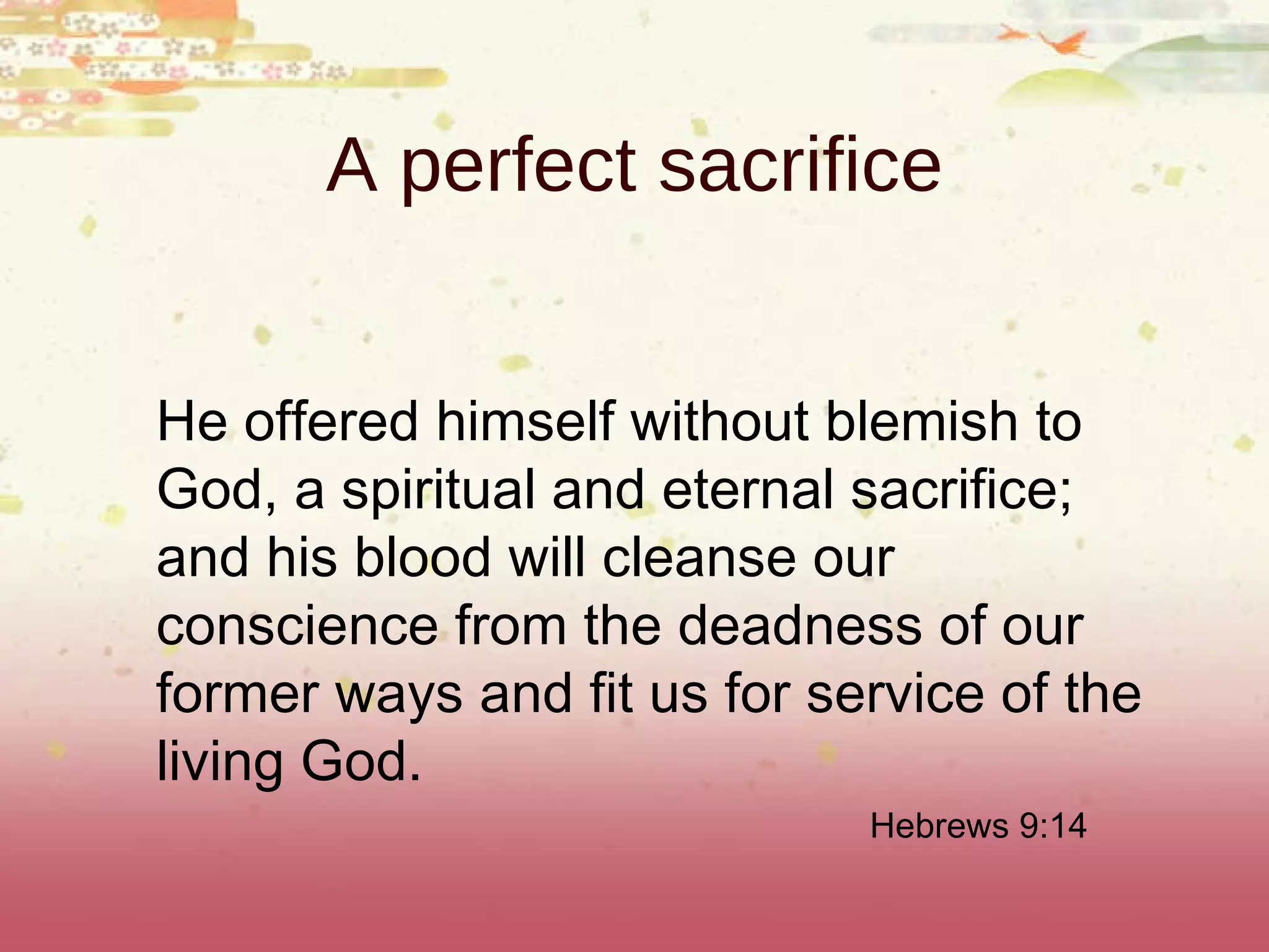 A perfect sacrifice He offered himself without blemish to God, a spiritual and eternal sacrifice; and his blood will cleanse our conscience from the deadness of our former ways and fit us for service of the living God. Hebrews 9:14 