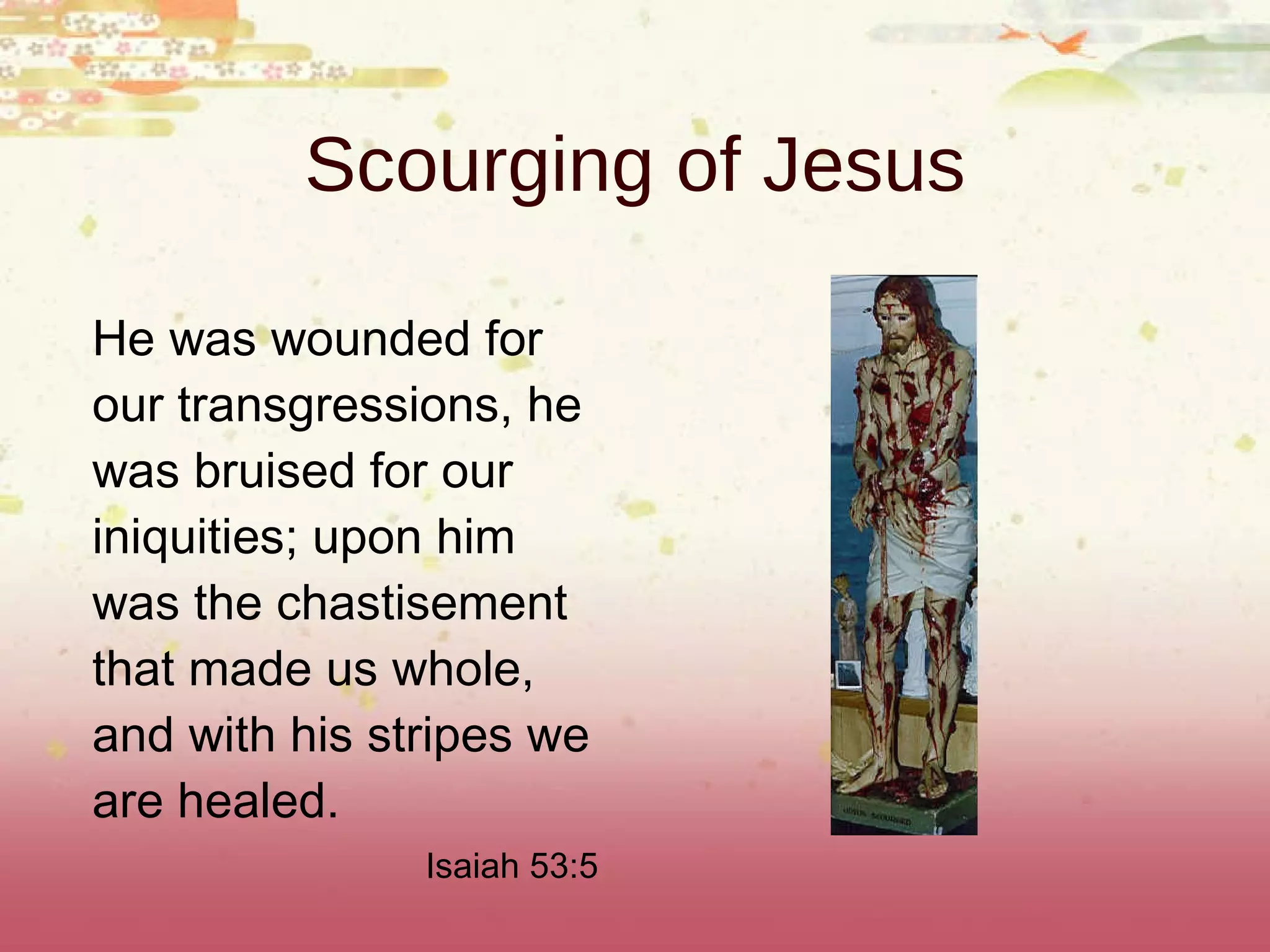 Scourging of Jesus He was wounded for our transgressions, he was bruised for our iniquities; upon him was the chastisement that made us whole, and with his stripes we are healed. Isaiah 53:5 
