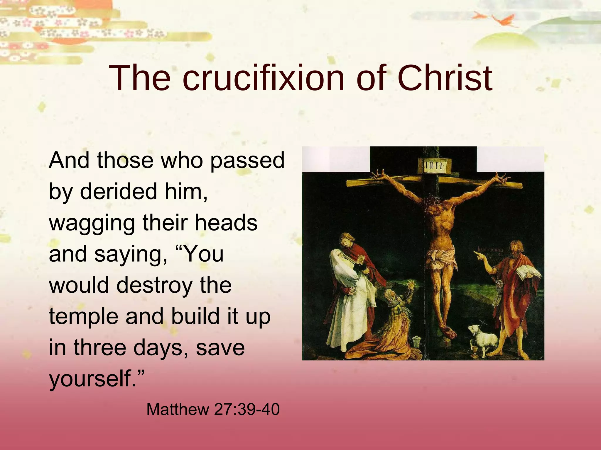 The crucifixion of Christ And those who passed by derided him, wagging their heads and saying, “You would destroy the temple and build it up in three days, save yourself.” Matthew 27:39-40 