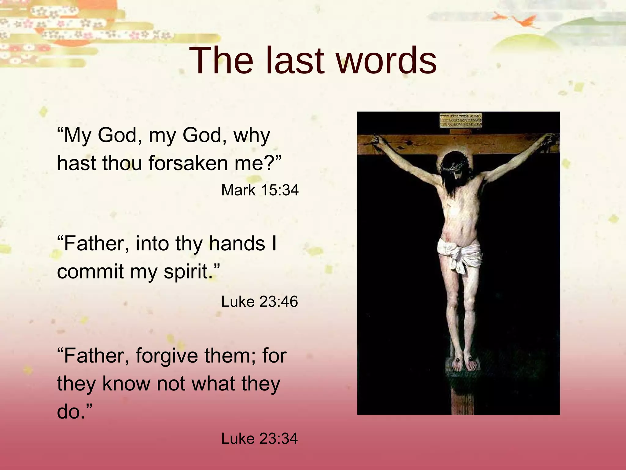 The last words “ My God, my God, why hast thou forsaken me?” Mark 15:34 “ Father, into thy hands I commit my spirit.” Luke 23:46 “ Father, forgive them; for they know not what they do.” Luke 23:34 