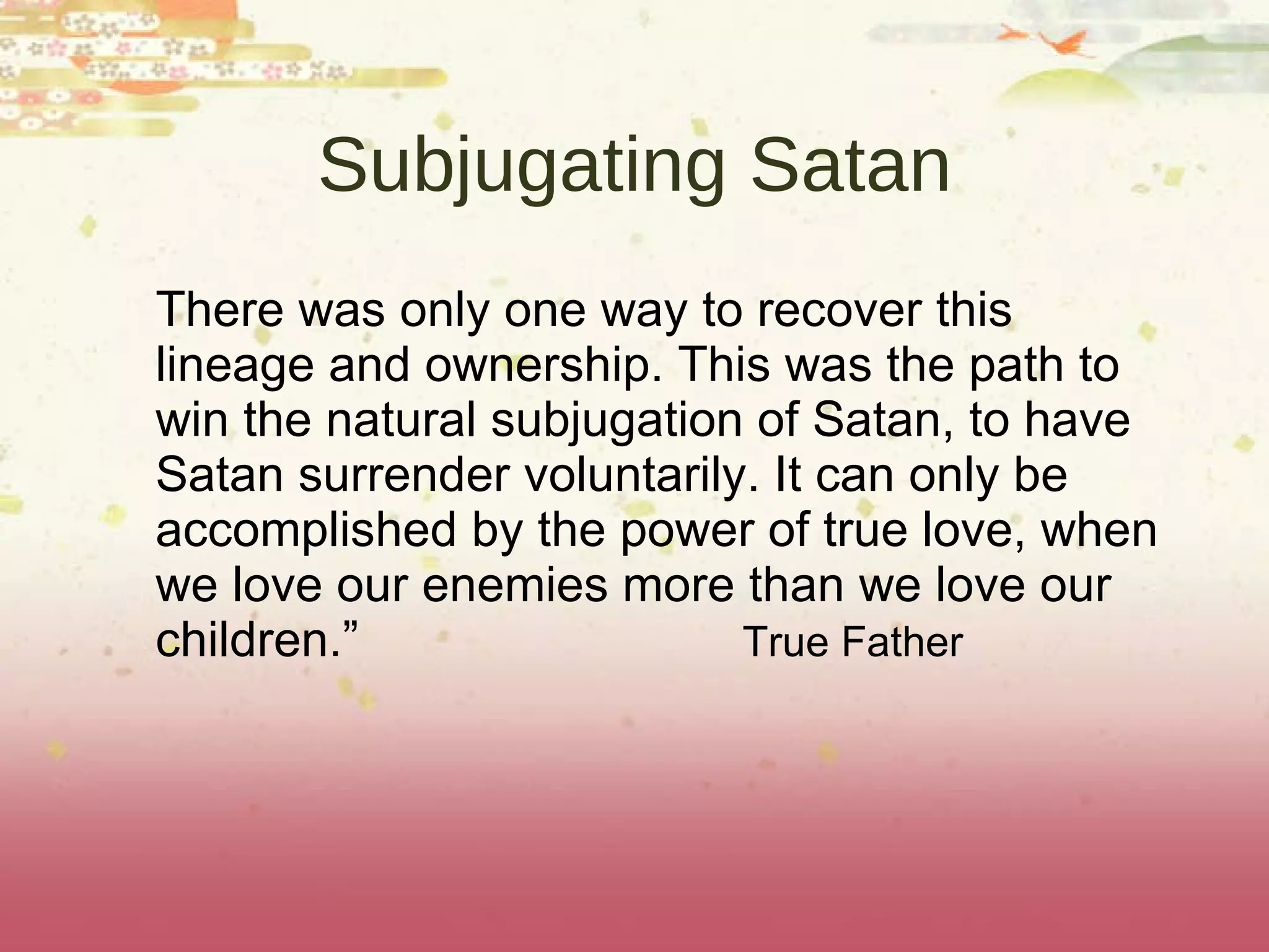 Subjugating Satan There was only one way to recover this lineage and ownership. This was the path to win the natural subjugation of Satan, to have Satan surrender voluntarily. It can only be accomplished by the power of true love, when we love our enemies more than we love our children.”  True Father 