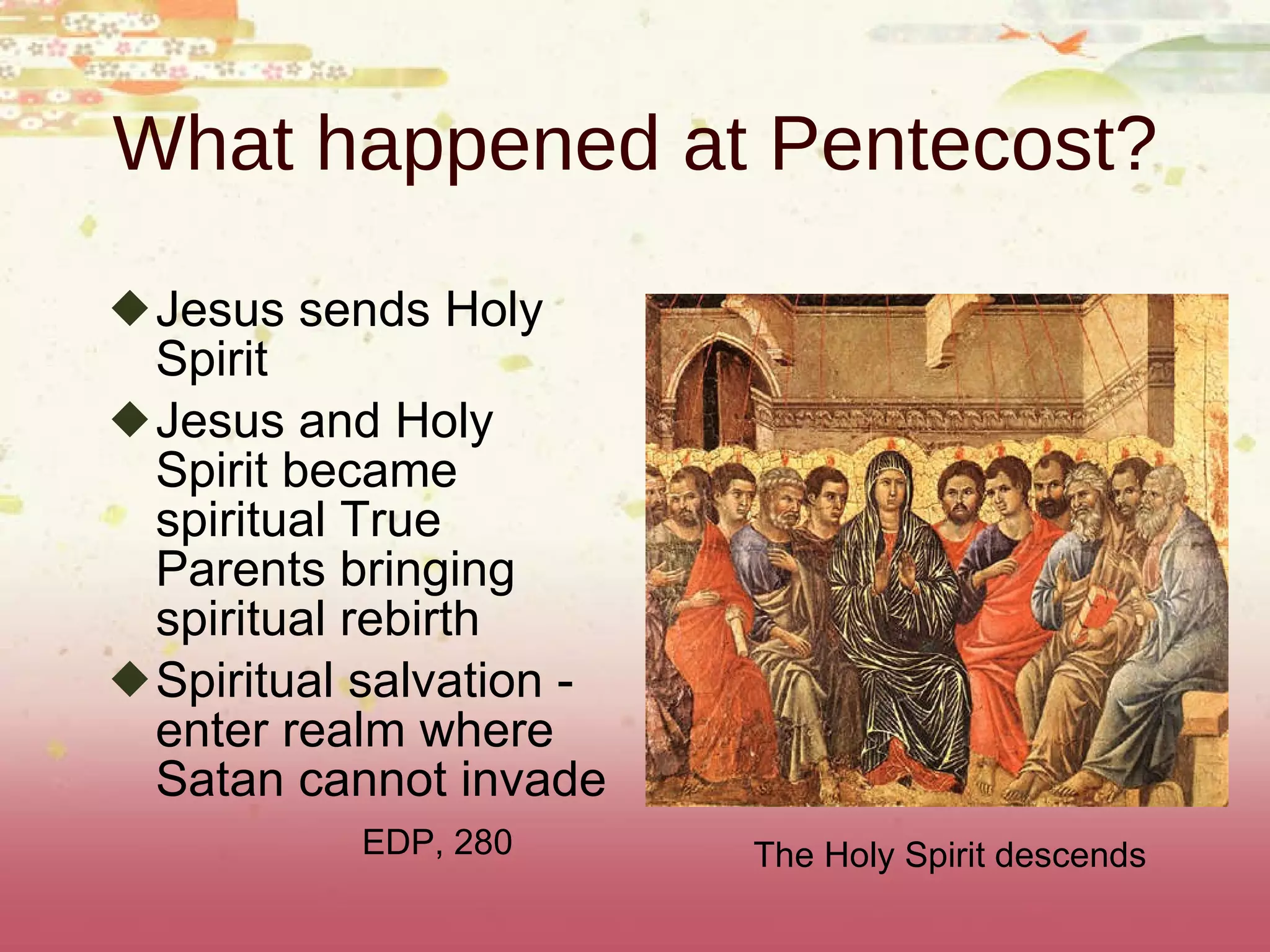 What happened at Pentecost? Jesus sends Holy Spirit Jesus and Holy Spirit became spiritual True Parents bringing spiritual rebirth Spiritual salvation - enter realm where Satan cannot invade EDP, 280 The Holy Spirit descends  
