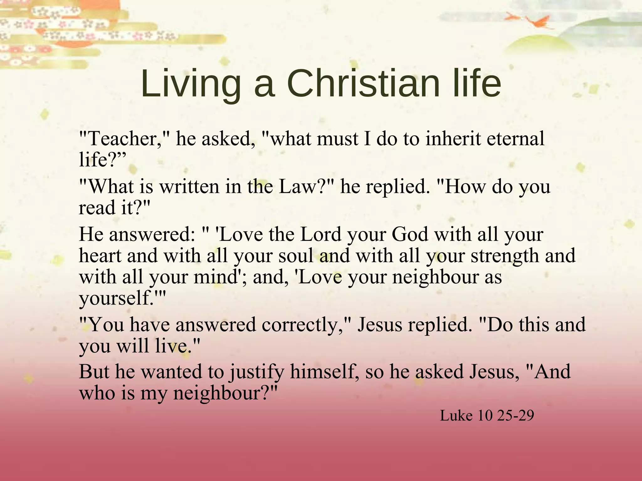 Living a Christian life "Teacher," he asked, "what must I do to inherit eternal life?”  "What is written in the Law?" he replied. "How do you read it?" He answered: " 'Love the Lord your God with all your heart and with all your soul and with all your strength and with all your mind'; and, 'Love your neighbour as yourself.'" "You have answered correctly," Jesus replied. "Do this and you will live." But he wanted to justify himself, so he asked Jesus, "And who is my neighbour?"  Luke 10 25-29 