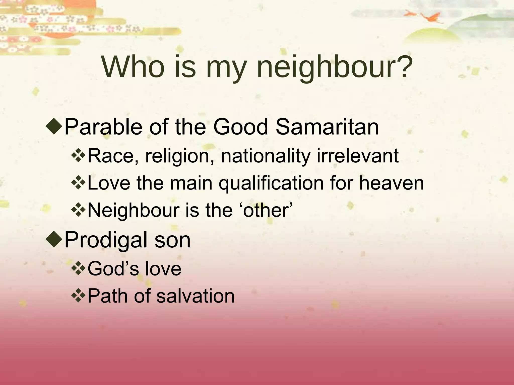 Who is my neighbour? Parable of the Good Samaritan Race, religion, nationality irrelevant Love the main qualification for heaven Neighbour is the ‘other’ Prodigal son God’s love Path of salvation 