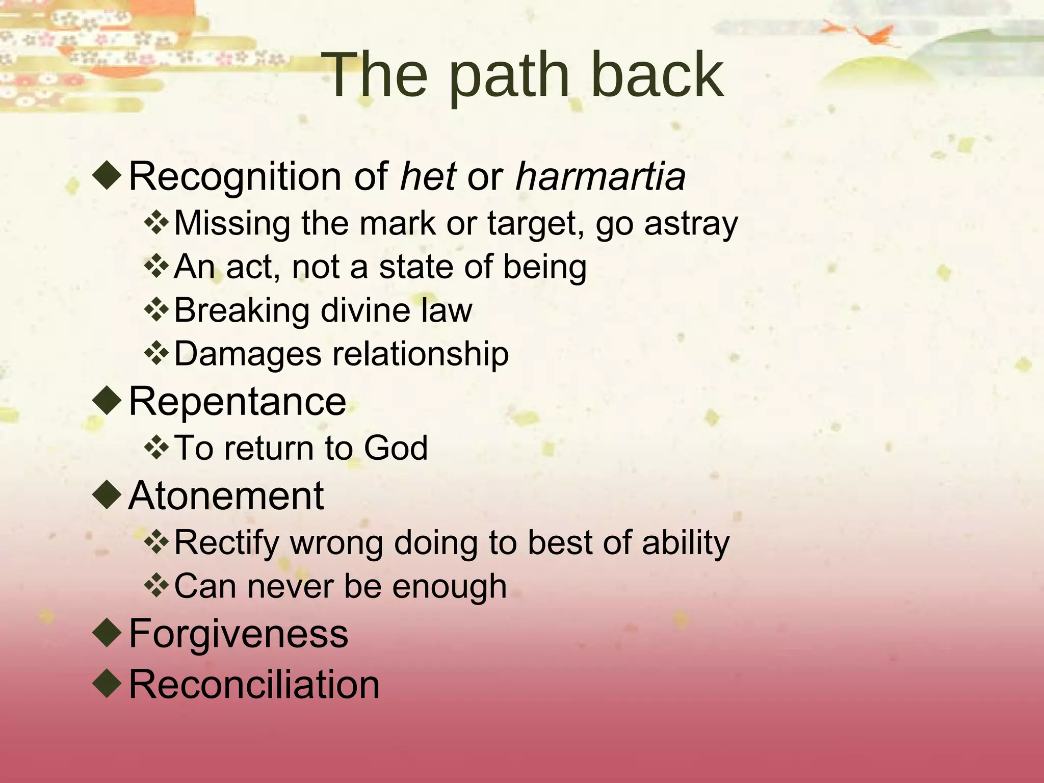 The path back Recognition of  het  or  harmartia  Missing the mark or target, go astray An act, not a state of being Breaking divine law Damages relationship Repentance To return to God Atonement Rectify wrong doing to best of ability Can never be enough Forgiveness Reconciliation 