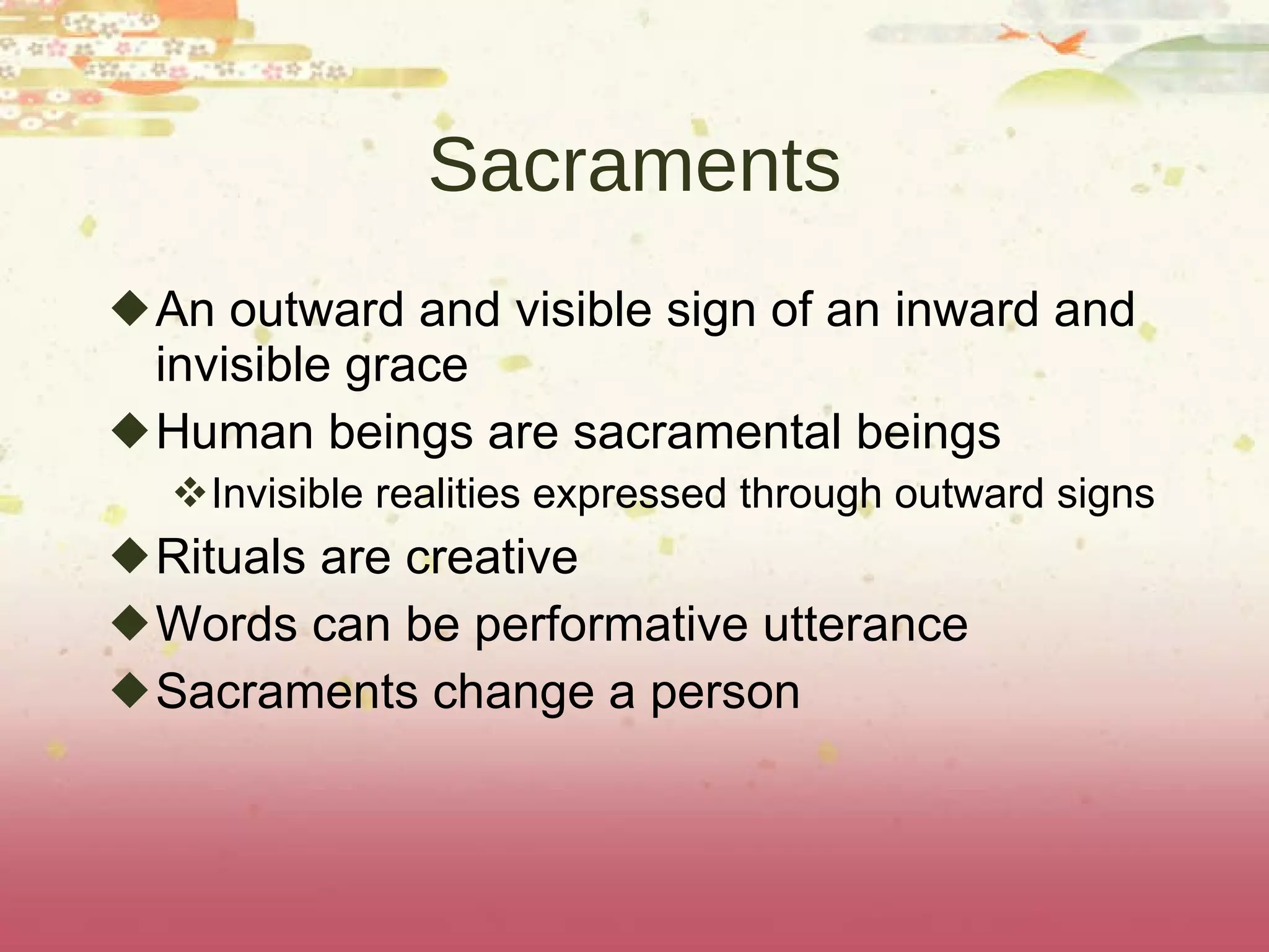 Sacraments An outward and visible sign of an inward and invisible grace Human beings are sacramental beings Invisible realities expressed through outward signs Rituals are creative Words can be performative utterance Sacraments change a person 