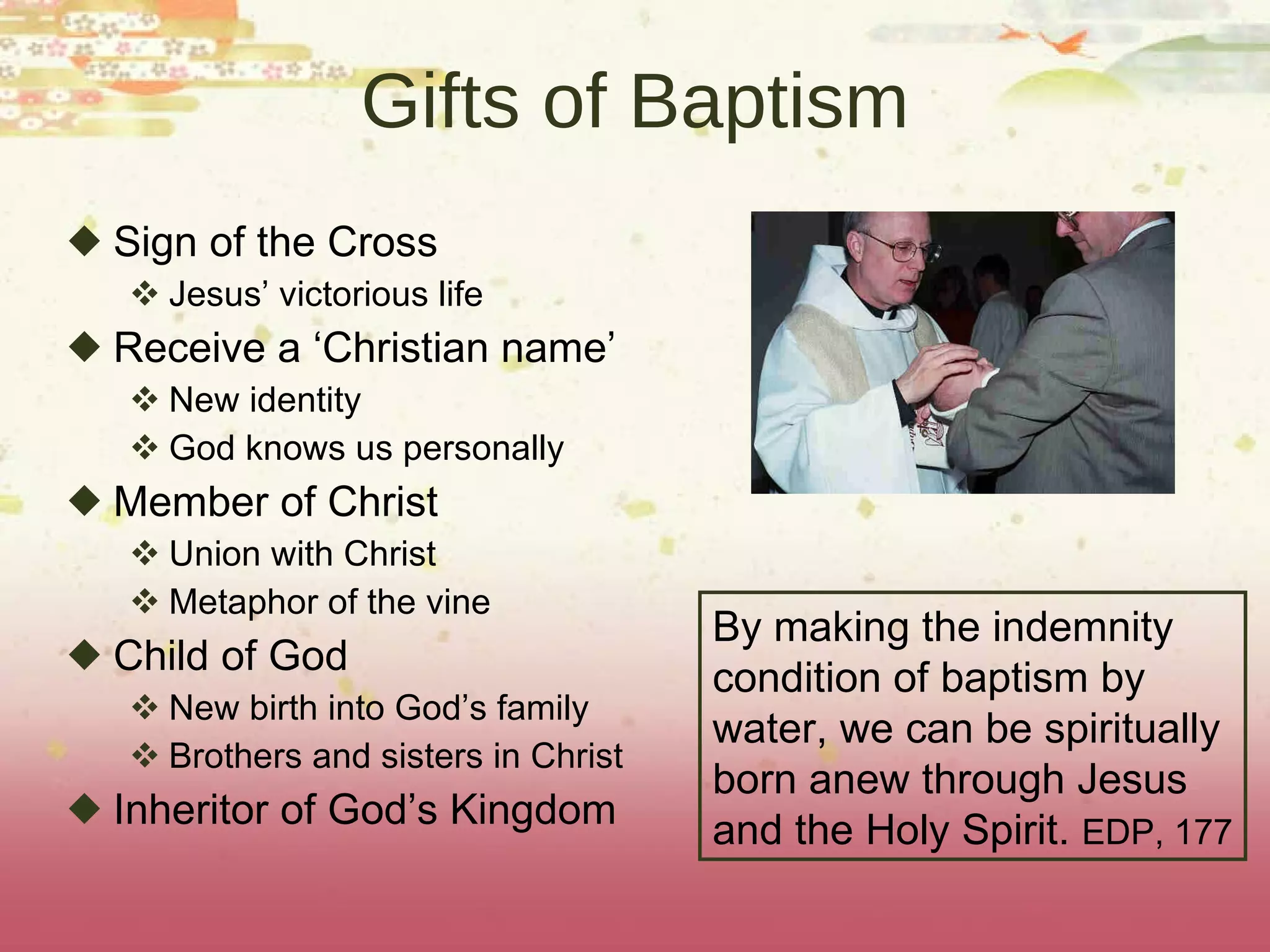 Gifts of Baptism Sign of the Cross Jesus’ victorious life Receive a ‘Christian name’ New identity God knows us personally Member of Christ Union with Christ Metaphor of the vine Child of God New birth into God’s family Brothers and sisters in Christ Inheritor of God’s Kingdom By making the indemnity condition of baptism by  water, we can be spiritually born anew through Jesus and the Holy Spirit.  EDP, 177 