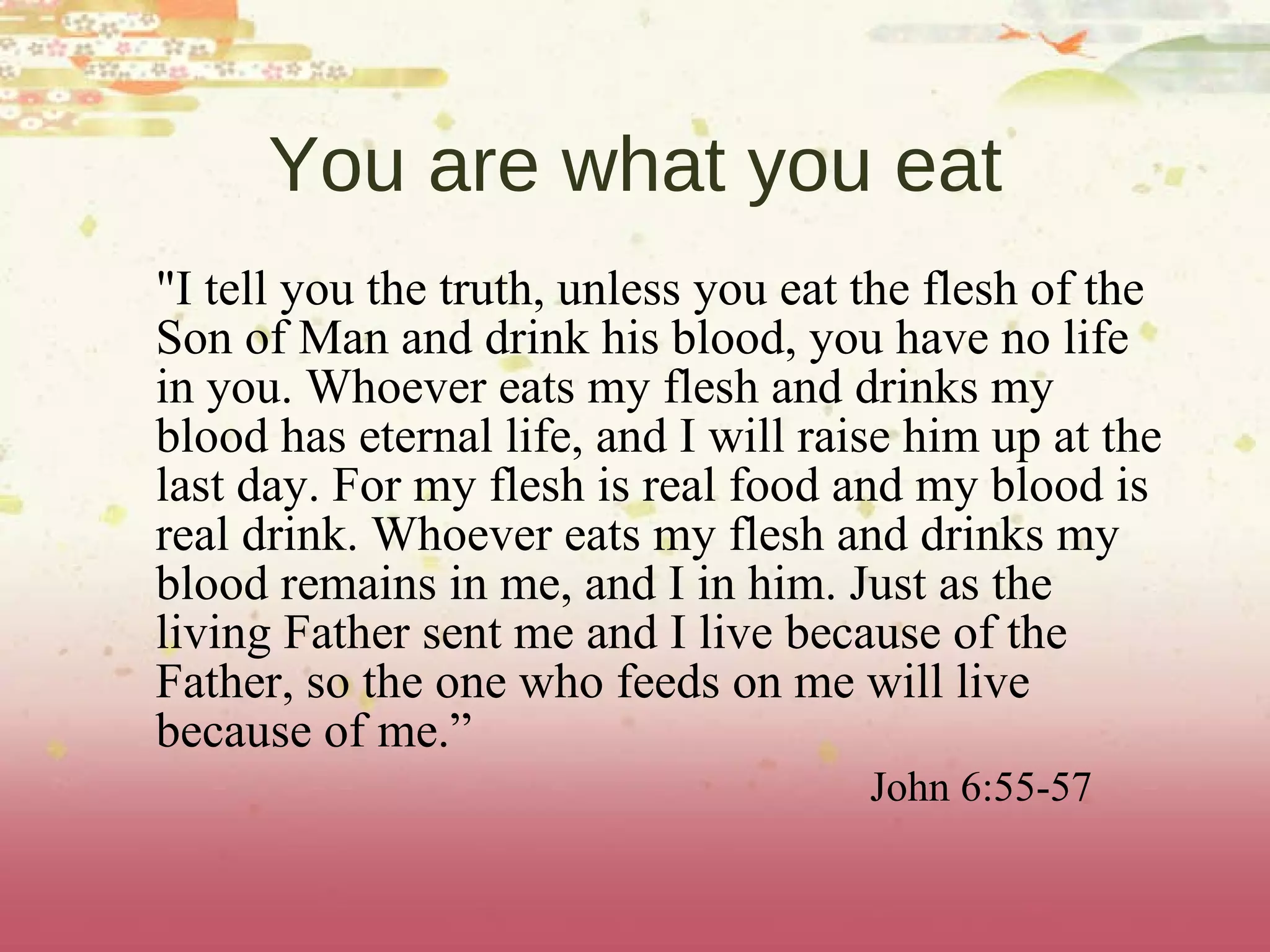 You are what you eat "I tell you the truth, unless you eat the flesh of the Son of Man and drink his blood, you have no life in you. Whoever eats my flesh and drinks my blood has eternal life, and I will raise him up at the last day. For my flesh is real food and my blood is real drink. Whoever eats my flesh and drinks my blood remains in me, and I in him. Just as the living Father sent me and I live because of the Father, so the one who feeds on me will live because of me.” John 6:55-57 