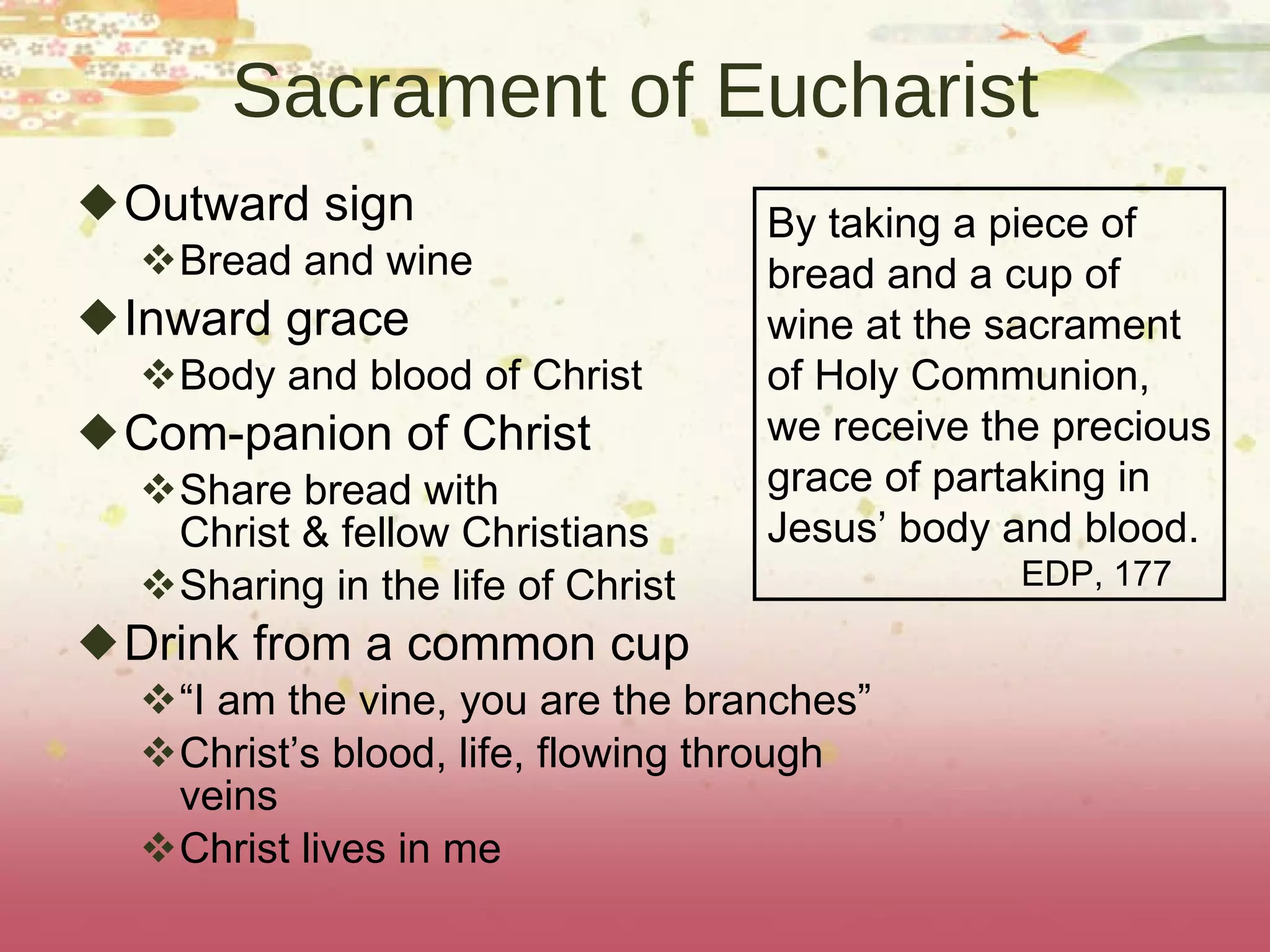 Sacrament of Eucharist Outward sign Bread and wine Inward grace Body and blood of Christ Com-panion of Christ Share bread with  Christ & fellow Christians Sharing in the life of Christ Drink from a common cup “ I am the vine, you are the branches” Christ’s blood, life, flowing through veins Christ lives in me By taking a piece of bread and a cup of wine at the sacrament of Holy Communion, we receive the precious grace of partaking in  Jesus’ body and blood. EDP, 177 