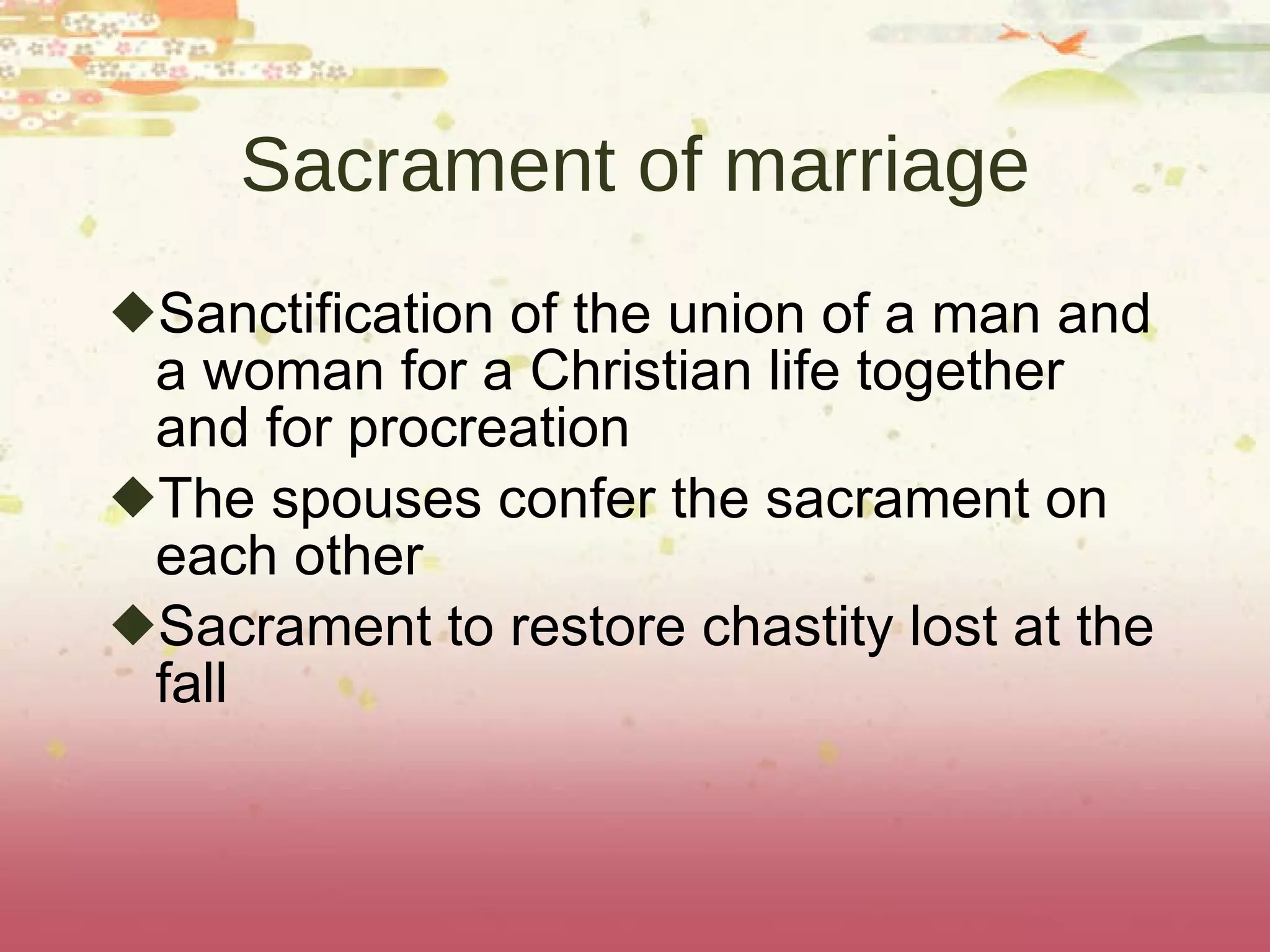 Sacrament of marriage Sanctification of the union of a man and a woman for a Christian life together and for procreation The spouses confer the sacrament on each other Sacrament to restore chastity lost at the fall 