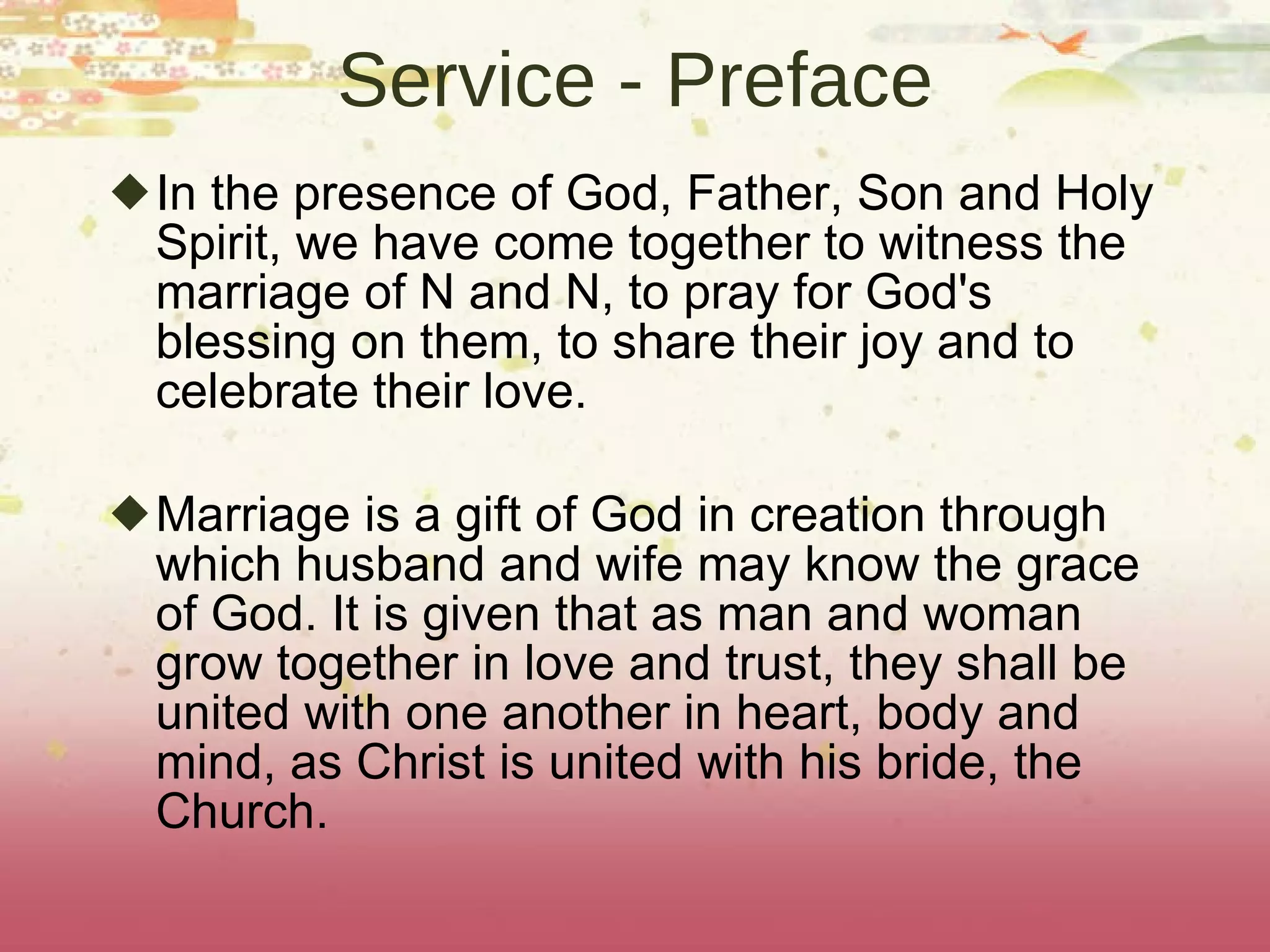 Service - Preface In the presence of God, Father, Son and Holy Spirit, we have come together to witness the marriage of N and N, to pray for God's blessing on them, to share their joy and to celebrate their love. Marriage is a gift of God in creation through which husband and wife may know the grace of God. It is given that as man and woman grow together in love and trust, they shall be united with one another in heart, body and mind, as Christ is united with his bride, the Church. 