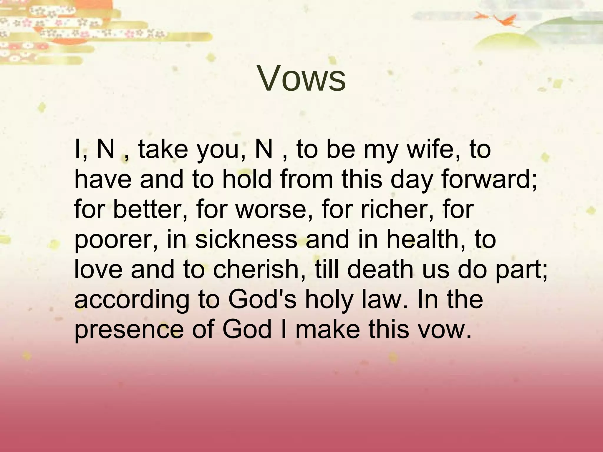 Vows I, N , take you, N , to be my wife, to have and to hold from this day forward; for better, for worse, for richer, for poorer, in sickness and in health, to love and to cherish, till death us do part; according to God's holy law. In the presence of God I make this vow. 