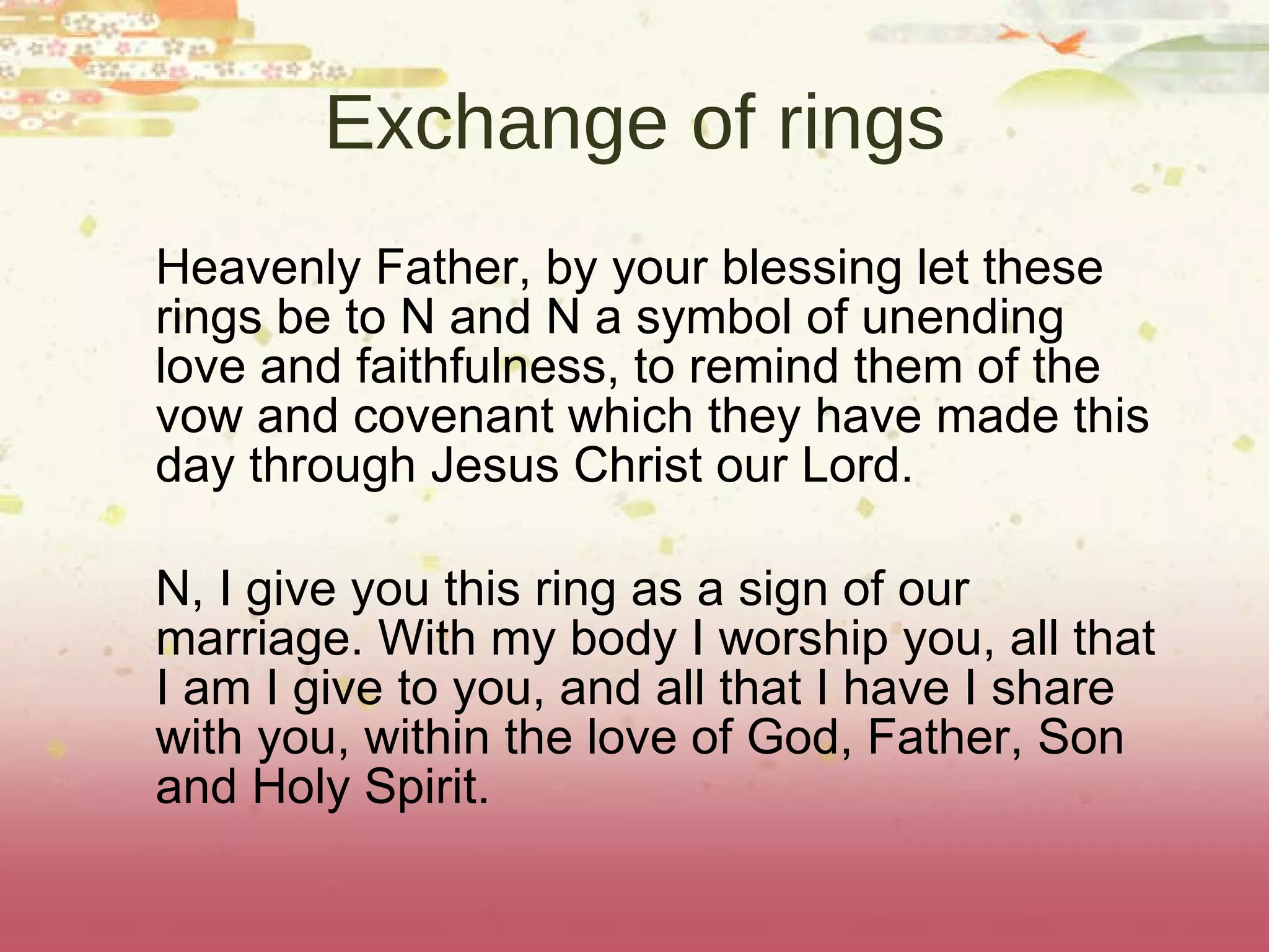 Exchange of rings Heavenly Father, by your blessing let these rings be to N and N a symbol of unending love and faithfulness, to remind them of the vow and covenant which they have made this day through Jesus Christ our Lord. N, I give you this ring as a sign of our marriage. With my body I worship you, all that I am I give to you, and all that I have I share with you, within the love of God, Father, Son and Holy Spirit. 