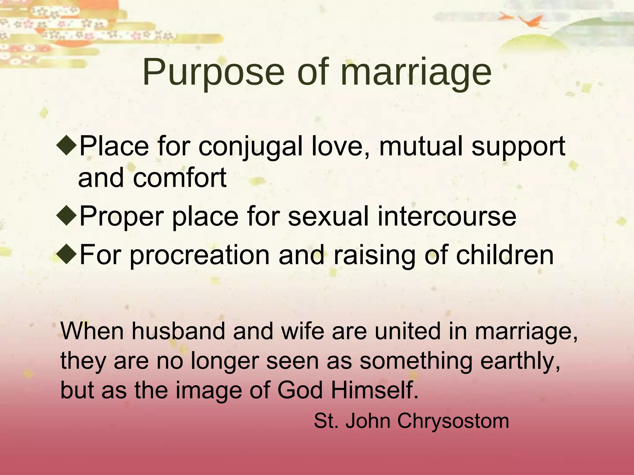 Purpose of marriage Place for conjugal love, mutual support and comfort Proper place for sexual intercourse For procreation and raising of children When husband and wife are united in marriage,  they are no longer seen as something earthly,  but as the image of God Himself.  St. John Chrysostom 