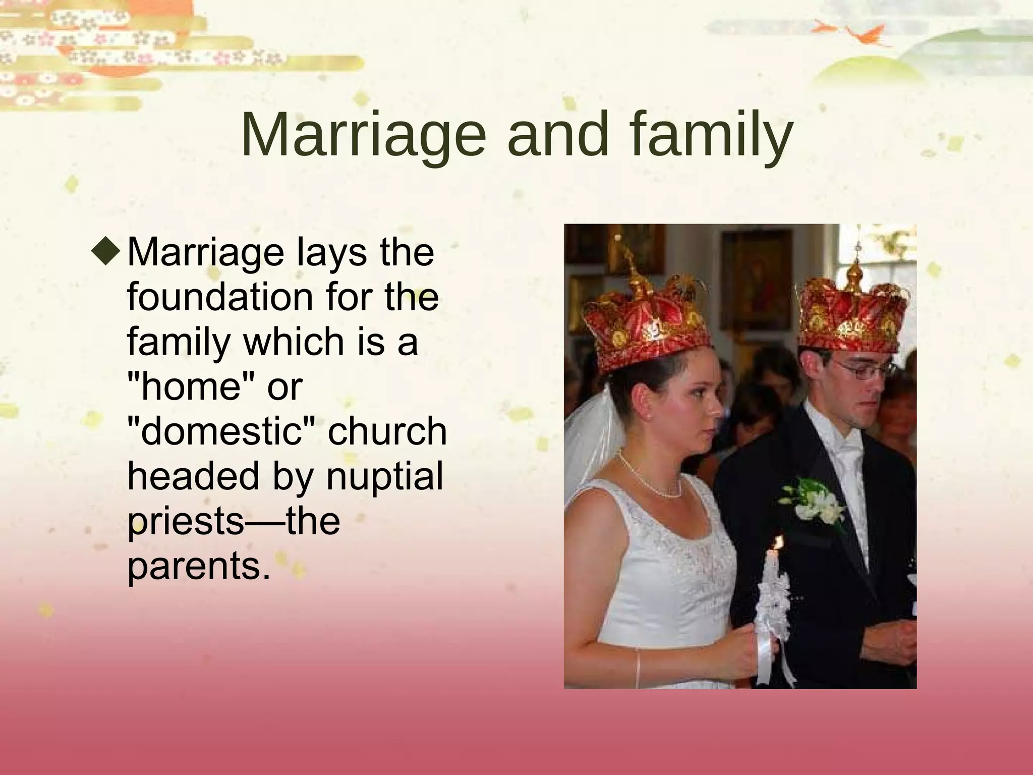 Marriage and family Marriage lays the foundation for the family which is a "home" or "domestic" church headed by nuptial priests—the parents.  