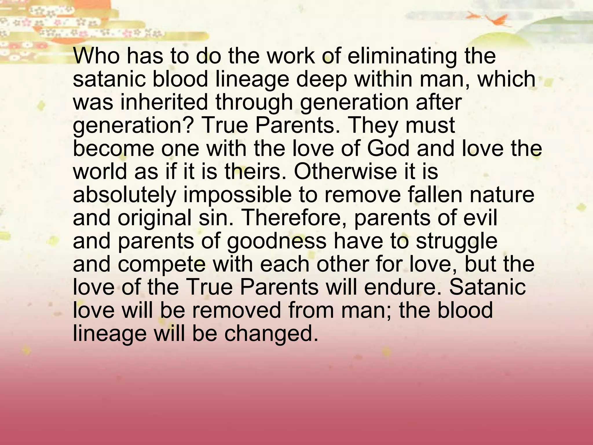 Who has to do the work of eliminating the satanic blood lineage deep within man, which was inherited through generation after generation? True Parents. They must become one with the love of God and love the world as if it is theirs. Otherwise it is absolutely impossible to remove fallen nature and original sin. Therefore, parents of evil and parents of goodness have to struggle and compete with each other for love, but the love of the True Parents will endure. Satanic love will be removed from man; the blood lineage will be changed.  