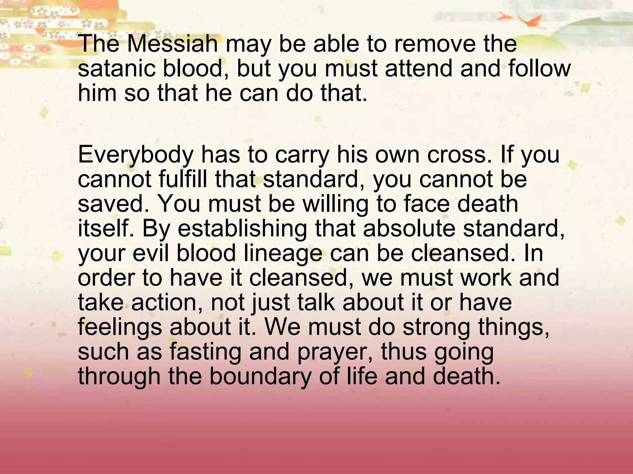 The Messiah may be able to remove the satanic blood, but you must attend and follow him so that he can do that. Everybody has to carry his own cross. If you cannot fulfill that standard, you cannot be saved. You must be willing to face death itself. By establishing that absolute standard, your evil blood lineage can be cleansed. In order to have it cleansed, we must work and take action, not just talk about it or have feelings about it. We must do strong things, such as fasting and prayer, thus going through the boundary of life and death.  