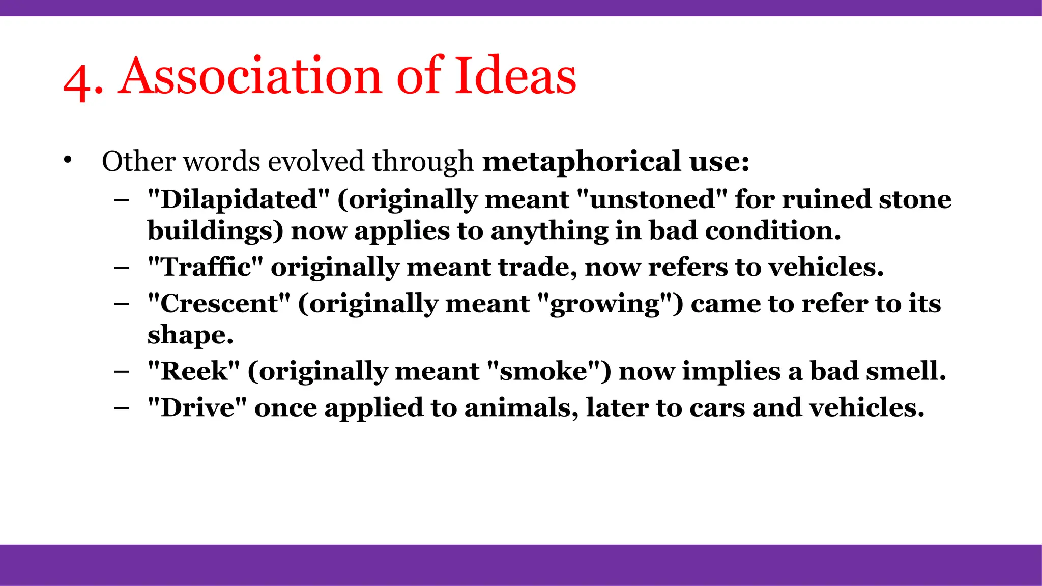 4. Association of Ideas
• Other words evolved through metaphorical use:
– "Dilapidated" (originally meant "unstoned" for ruined stone
buildings) now applies to anything in bad condition.
– "Traffic" originally meant trade, now refers to vehicles.
– "Crescent" (originally meant "growing") came to refer to its
shape.
– "Reek" (originally meant "smoke") now implies a bad smell.
– "Drive" once applied to animals, later to cars and vehicles.
 