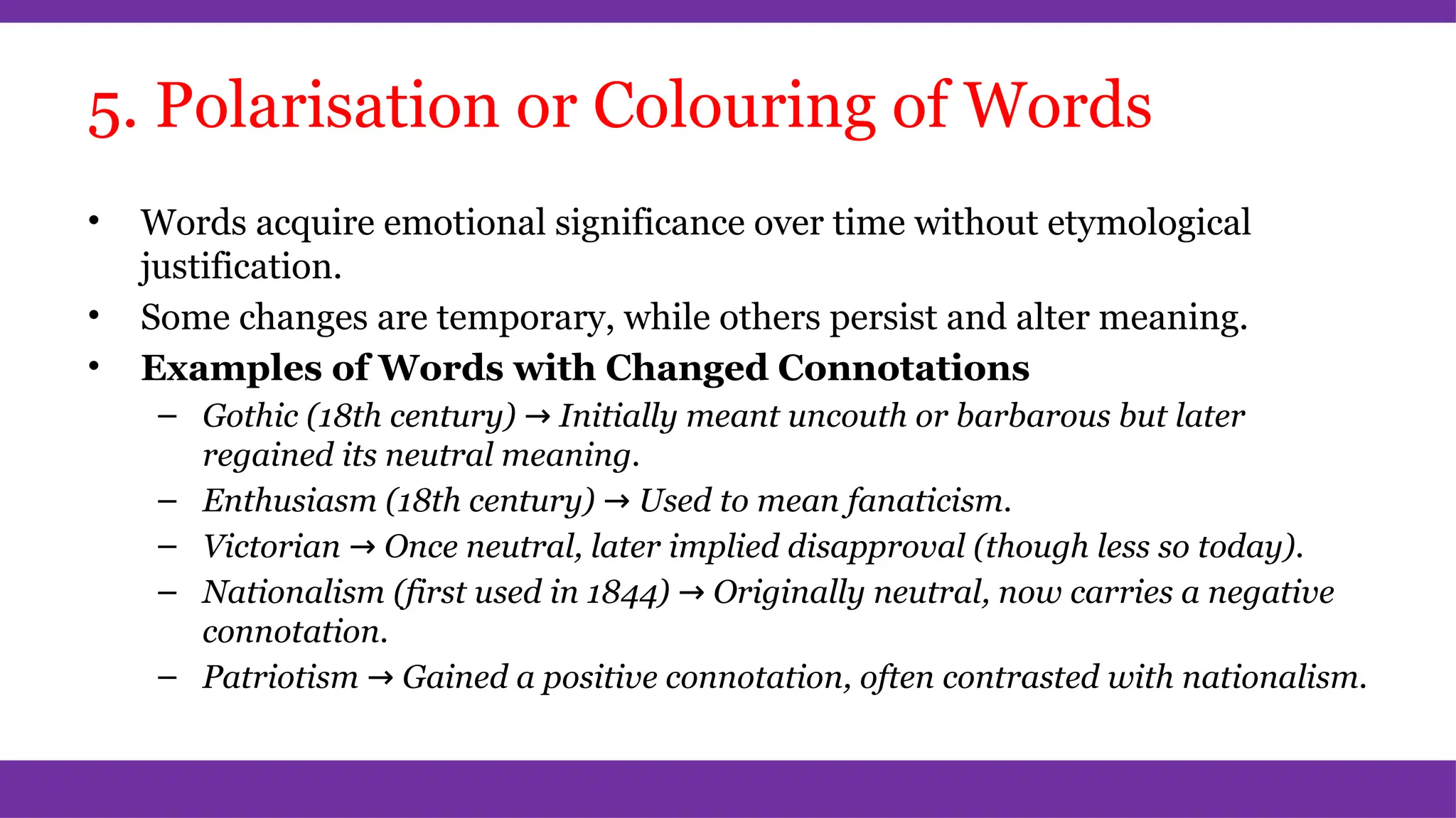 5. Polarisation or Colouring of Words
• Words acquire emotional significance over time without etymological
justification.
• Some changes are temporary, while others persist and alter meaning.
• Examples of Words with Changed Connotations
– Gothic (18th century) → Initially meant uncouth or barbarous but later
regained its neutral meaning.
– Enthusiasm (18th century) → Used to mean fanaticism.
– Victorian → Once neutral, later implied disapproval (though less so today).
– Nationalism (first used in 1844) → Originally neutral, now carries a negative
connotation.
– Patriotism → Gained a positive connotation, often contrasted with nationalism.
 