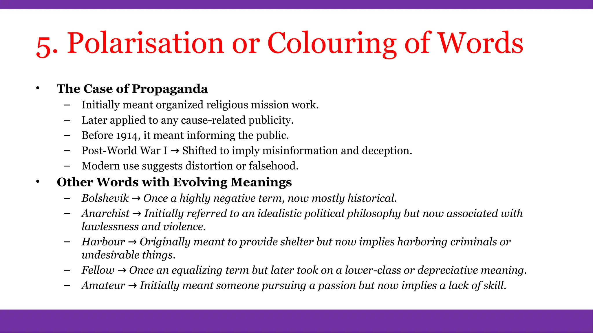 5. Polarisation or Colouring of Words
• The Case of Propaganda
– Initially meant organized religious mission work.
– Later applied to any cause-related publicity.
– Before 1914, it meant informing the public.
– Post-World War I → Shifted to imply misinformation and deception.
– Modern use suggests distortion or falsehood.
• Other Words with Evolving Meanings
– Bolshevik → Once a highly negative term, now mostly historical.
– Anarchist → Initially referred to an idealistic political philosophy but now associated with
lawlessness and violence.
– Harbour → Originally meant to provide shelter but now implies harboring criminals or
undesirable things.
– Fellow → Once an equalizing term but later took on a lower-class or depreciative meaning.
– Amateur → Initially meant someone pursuing a passion but now implies a lack of skill.
 