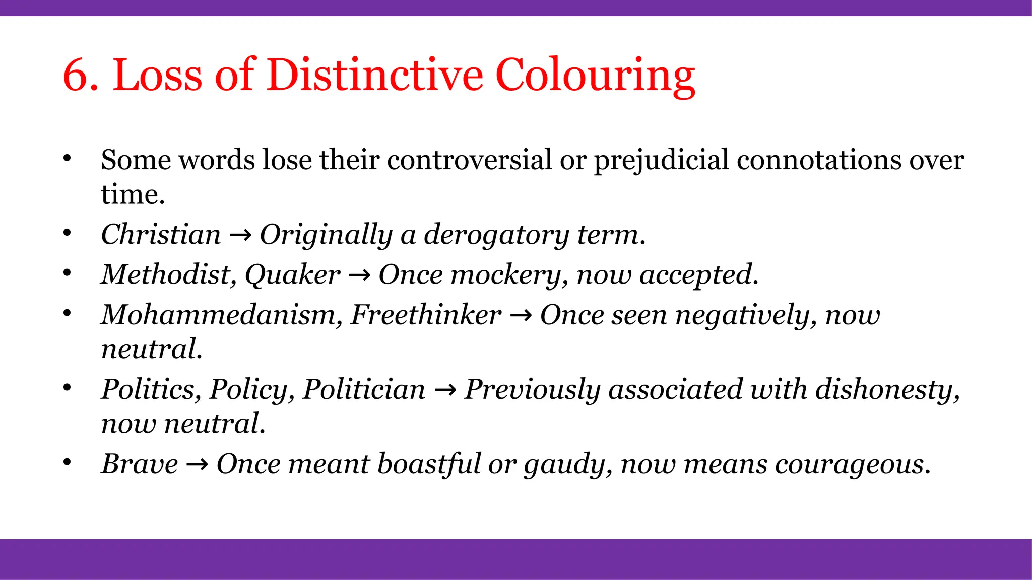 6. Loss of Distinctive Colouring
• Some words lose their controversial or prejudicial connotations over
time.
• Christian → Originally a derogatory term.
• Methodist, Quaker → Once mockery, now accepted.
• Mohammedanism, Freethinker → Once seen negatively, now
neutral.
• Politics, Policy, Politician → Previously associated with dishonesty,
now neutral.
• Brave → Once meant boastful or gaudy, now means courageous.
 
