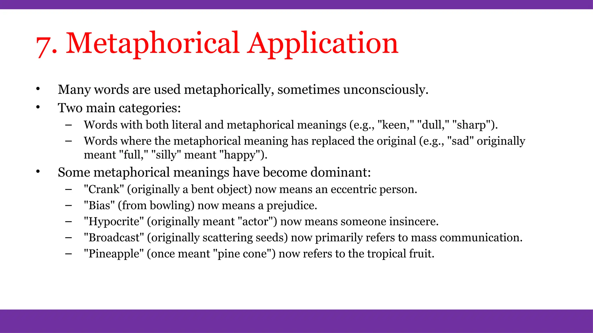 7. Metaphorical Application
• Many words are used metaphorically, sometimes unconsciously.
• Two main categories:
– Words with both literal and metaphorical meanings (e.g., "keen," "dull," "sharp").
– Words where the metaphorical meaning has replaced the original (e.g., "sad" originally
meant "full," "silly" meant "happy").
• Some metaphorical meanings have become dominant:
– "Crank" (originally a bent object) now means an eccentric person.
– "Bias" (from bowling) now means a prejudice.
– "Hypocrite" (originally meant "actor") now means someone insincere.
– "Broadcast" (originally scattering seeds) now primarily refers to mass communication.
– "Pineapple" (once meant "pine cone") now refers to the tropical fruit.
 