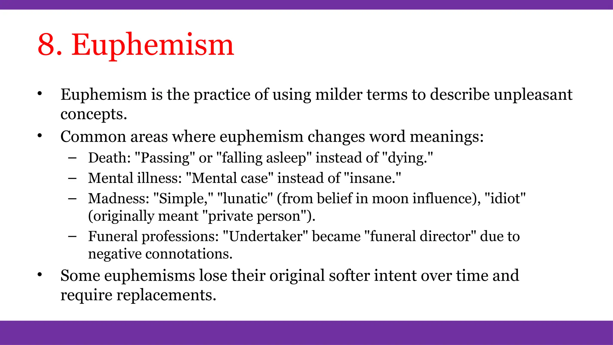 8. Euphemism
• Euphemism is the practice of using milder terms to describe unpleasant
concepts.
• Common areas where euphemism changes word meanings:
– Death: "Passing" or "falling asleep" instead of "dying."
– Mental illness: "Mental case" instead of "insane."
– Madness: "Simple," "lunatic" (from belief in moon influence), "idiot"
(originally meant "private person").
– Funeral professions: "Undertaker" became "funeral director" due to
negative connotations.
• Some euphemisms lose their original softer intent over time and
require replacements.
 