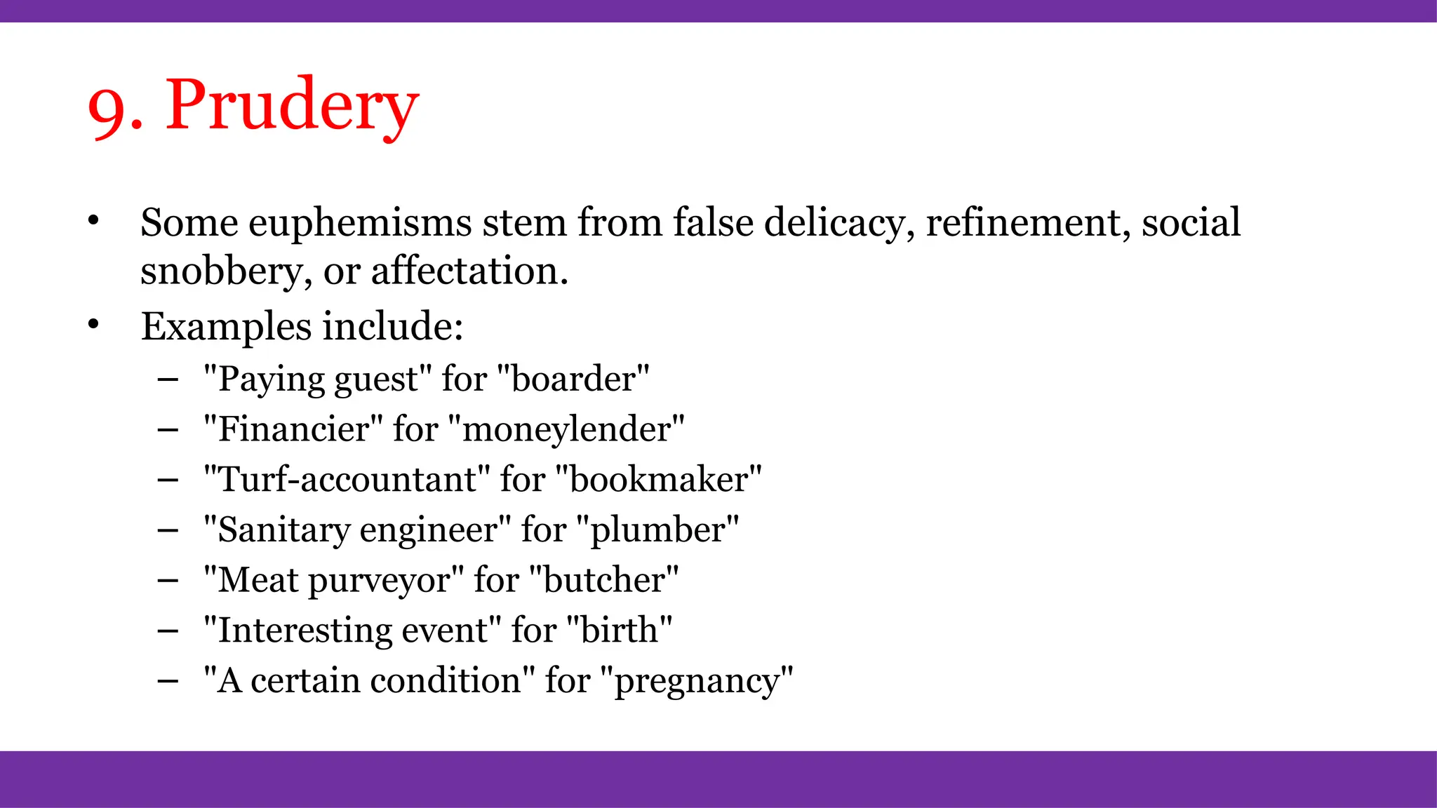 9. Prudery
• Some euphemisms stem from false delicacy, refinement, social
snobbery, or affectation.
• Examples include:
– "Paying guest" for "boarder"
– "Financier" for "moneylender"
– "Turf-accountant" for "bookmaker"
– "Sanitary engineer" for "plumber"
– "Meat purveyor" for "butcher"
– "Interesting event" for "birth"
– "A certain condition" for "pregnancy"
 