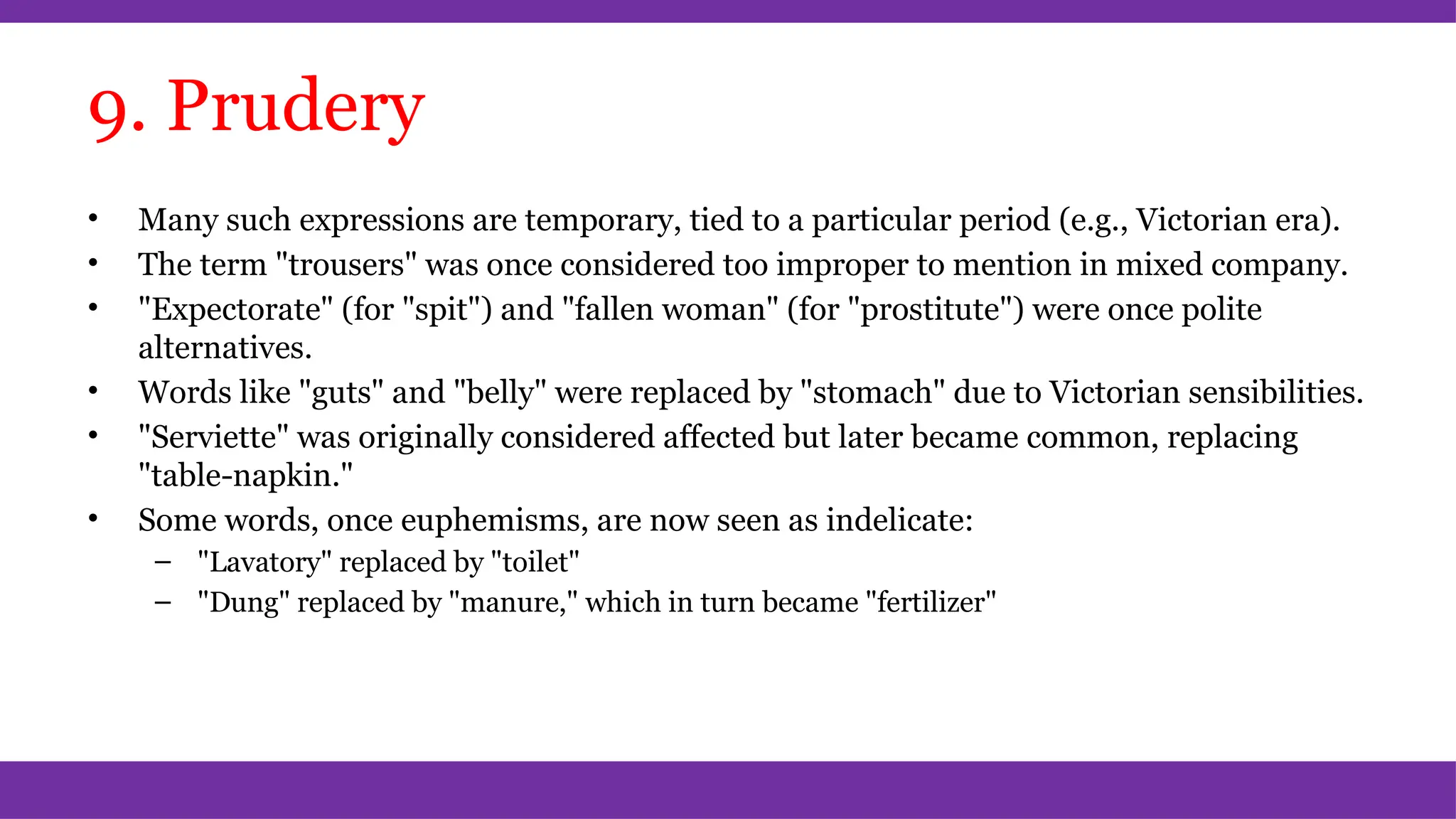 9. Prudery
• Many such expressions are temporary, tied to a particular period (e.g., Victorian era).
• The term "trousers" was once considered too improper to mention in mixed company.
• "Expectorate" (for "spit") and "fallen woman" (for "prostitute") were once polite
alternatives.
• Words like "guts" and "belly" were replaced by "stomach" due to Victorian sensibilities.
• "Serviette" was originally considered affected but later became common, replacing
"table-napkin."
• Some words, once euphemisms, are now seen as indelicate:
– "Lavatory" replaced by "toilet"
– "Dung" replaced by "manure," which in turn became "fertilizer"
 